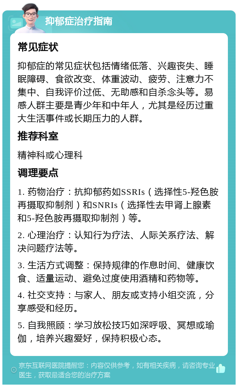 抑郁症治疗指南 常见症状 抑郁症的常见症状包括情绪低落、兴趣丧失、睡眠障碍、食欲改变、体重波动、疲劳、注意力不集中、自我评价过低、无助感和自杀念头等。易感人群主要是青少年和中年人，尤其是经历过重大生活事件或长期压力的人群。 推荐科室 精神科或心理科 调理要点 1. 药物治疗：抗抑郁药如SSRIs（选择性5-羟色胺再摄取抑制剂）和SNRIs（选择性去甲肾上腺素和5-羟色胺再摄取抑制剂）等。 2. 心理治疗：认知行为疗法、人际关系疗法、解决问题疗法等。 3. 生活方式调整：保持规律的作息时间、健康饮食、适量运动、避免过度使用酒精和药物等。 4. 社交支持：与家人、朋友或支持小组交流，分享感受和经历。 5. 自我照顾：学习放松技巧如深呼吸、冥想或瑜伽，培养兴趣爱好，保持积极心态。