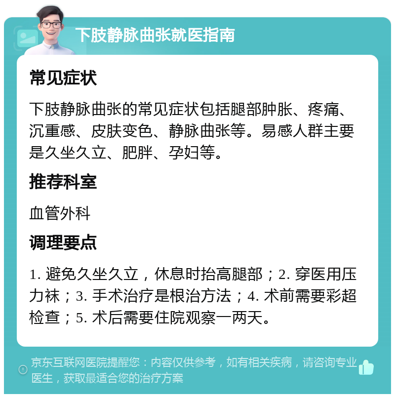 下肢静脉曲张就医指南 常见症状 下肢静脉曲张的常见症状包括腿部肿胀、疼痛、沉重感、皮肤变色、静脉曲张等。易感人群主要是久坐久立、肥胖、孕妇等。 推荐科室 血管外科 调理要点 1. 避免久坐久立，休息时抬高腿部；2. 穿医用压力袜；3. 手术治疗是根治方法；4. 术前需要彩超检查；5. 术后需要住院观察一两天。