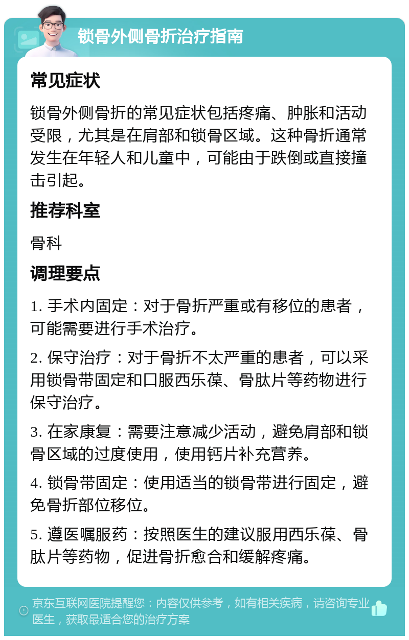 锁骨外侧骨折治疗指南 常见症状 锁骨外侧骨折的常见症状包括疼痛、肿胀和活动受限，尤其是在肩部和锁骨区域。这种骨折通常发生在年轻人和儿童中，可能由于跌倒或直接撞击引起。 推荐科室 骨科 调理要点 1. 手术内固定：对于骨折严重或有移位的患者，可能需要进行手术治疗。 2. 保守治疗：对于骨折不太严重的患者，可以采用锁骨带固定和口服西乐葆、骨肽片等药物进行保守治疗。 3. 在家康复：需要注意减少活动，避免肩部和锁骨区域的过度使用，使用钙片补充营养。 4. 锁骨带固定：使用适当的锁骨带进行固定，避免骨折部位移位。 5. 遵医嘱服药：按照医生的建议服用西乐葆、骨肽片等药物，促进骨折愈合和缓解疼痛。