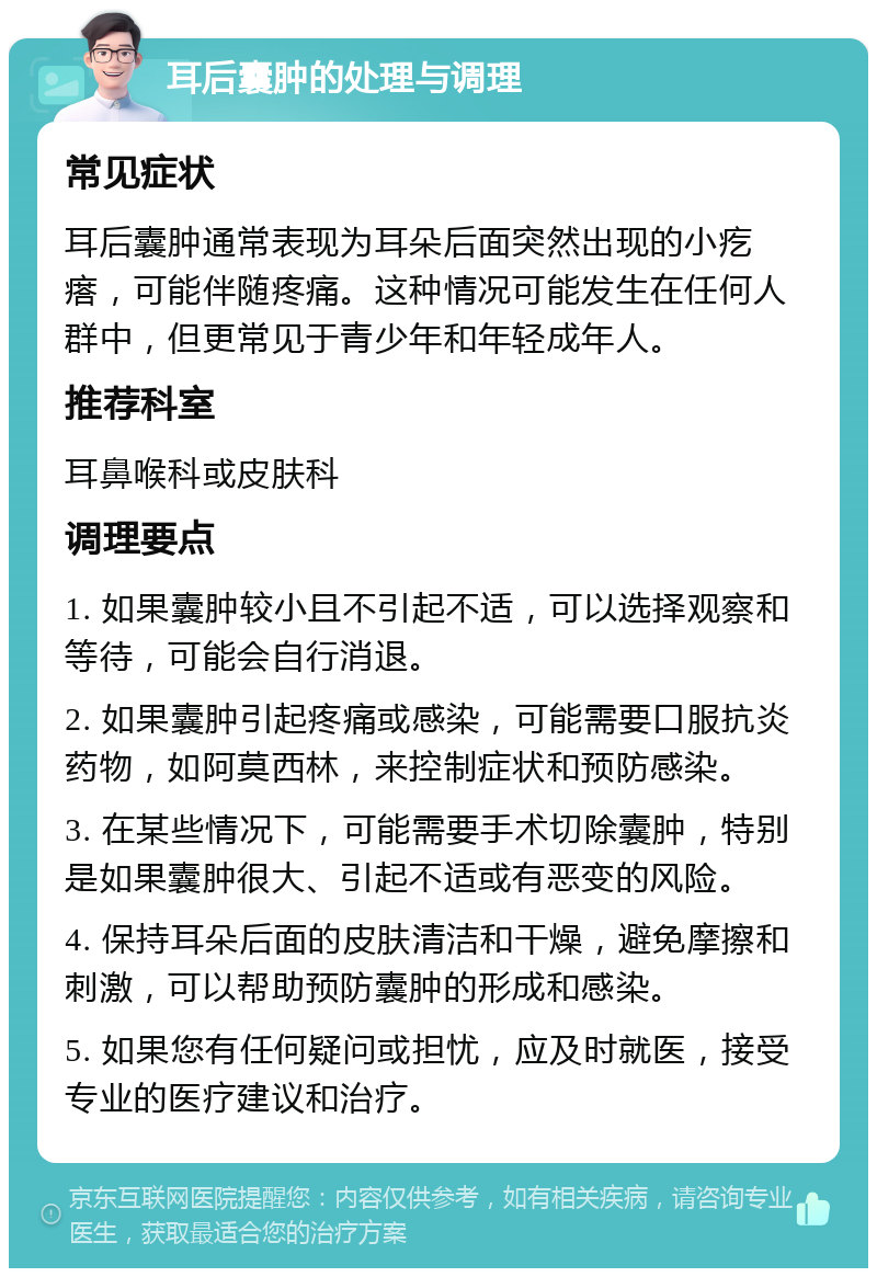 耳后囊肿的处理与调理 常见症状 耳后囊肿通常表现为耳朵后面突然出现的小疙瘩，可能伴随疼痛。这种情况可能发生在任何人群中，但更常见于青少年和年轻成年人。 推荐科室 耳鼻喉科或皮肤科 调理要点 1. 如果囊肿较小且不引起不适，可以选择观察和等待，可能会自行消退。 2. 如果囊肿引起疼痛或感染，可能需要口服抗炎药物，如阿莫西林，来控制症状和预防感染。 3. 在某些情况下，可能需要手术切除囊肿，特别是如果囊肿很大、引起不适或有恶变的风险。 4. 保持耳朵后面的皮肤清洁和干燥，避免摩擦和刺激，可以帮助预防囊肿的形成和感染。 5. 如果您有任何疑问或担忧，应及时就医，接受专业的医疗建议和治疗。