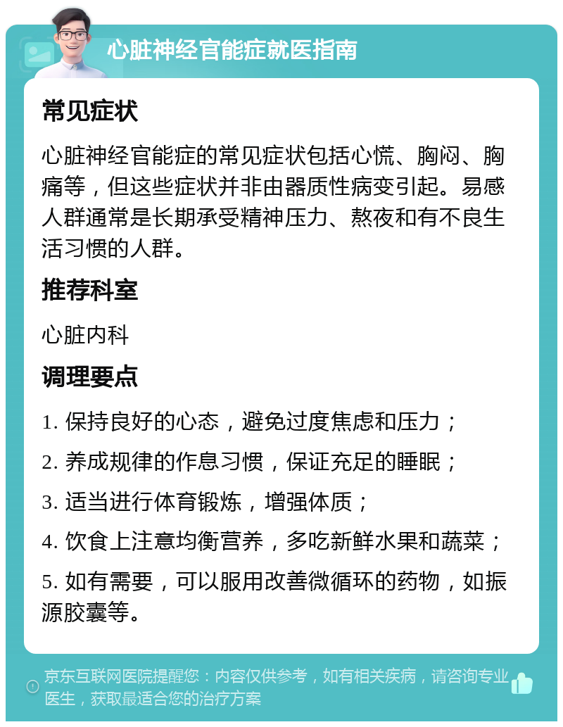 心脏神经官能症就医指南 常见症状 心脏神经官能症的常见症状包括心慌、胸闷、胸痛等，但这些症状并非由器质性病变引起。易感人群通常是长期承受精神压力、熬夜和有不良生活习惯的人群。 推荐科室 心脏内科 调理要点 1. 保持良好的心态，避免过度焦虑和压力； 2. 养成规律的作息习惯，保证充足的睡眠； 3. 适当进行体育锻炼，增强体质； 4. 饮食上注意均衡营养，多吃新鲜水果和蔬菜； 5. 如有需要，可以服用改善微循环的药物，如振源胶囊等。