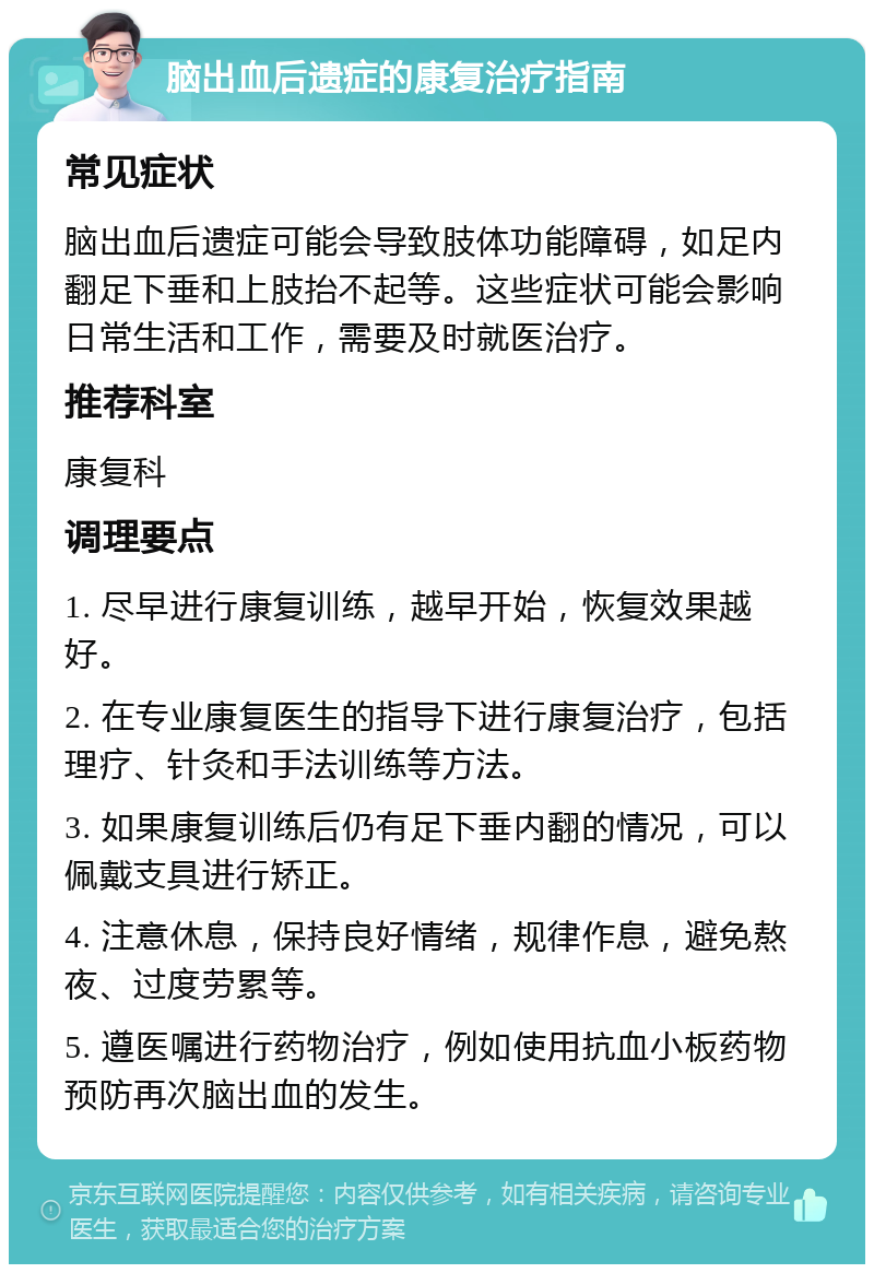 脑出血后遗症的康复治疗指南 常见症状 脑出血后遗症可能会导致肢体功能障碍，如足内翻足下垂和上肢抬不起等。这些症状可能会影响日常生活和工作，需要及时就医治疗。 推荐科室 康复科 调理要点 1. 尽早进行康复训练，越早开始，恢复效果越好。 2. 在专业康复医生的指导下进行康复治疗，包括理疗、针灸和手法训练等方法。 3. 如果康复训练后仍有足下垂内翻的情况，可以佩戴支具进行矫正。 4. 注意休息，保持良好情绪，规律作息，避免熬夜、过度劳累等。 5. 遵医嘱进行药物治疗，例如使用抗血小板药物预防再次脑出血的发生。