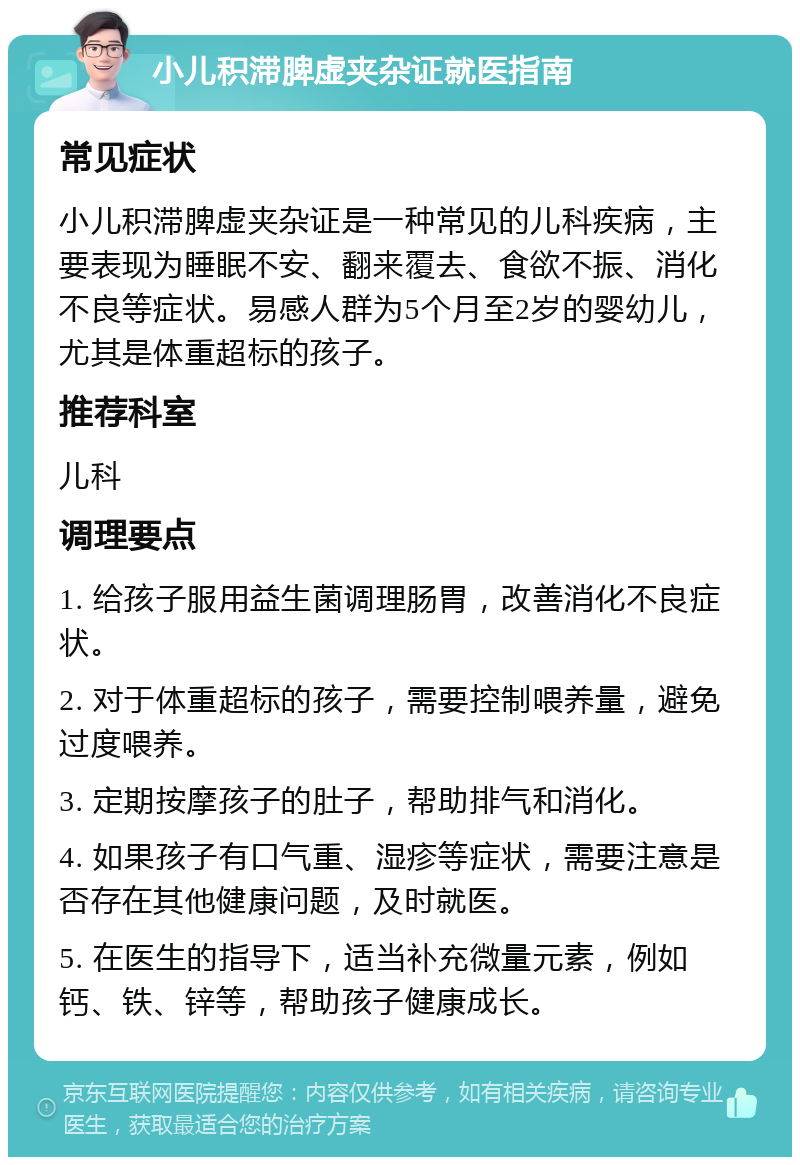 小儿积滞脾虚夹杂证就医指南 常见症状 小儿积滞脾虚夹杂证是一种常见的儿科疾病，主要表现为睡眠不安、翻来覆去、食欲不振、消化不良等症状。易感人群为5个月至2岁的婴幼儿，尤其是体重超标的孩子。 推荐科室 儿科 调理要点 1. 给孩子服用益生菌调理肠胃，改善消化不良症状。 2. 对于体重超标的孩子，需要控制喂养量，避免过度喂养。 3. 定期按摩孩子的肚子，帮助排气和消化。 4. 如果孩子有口气重、湿疹等症状，需要注意是否存在其他健康问题，及时就医。 5. 在医生的指导下，适当补充微量元素，例如钙、铁、锌等，帮助孩子健康成长。