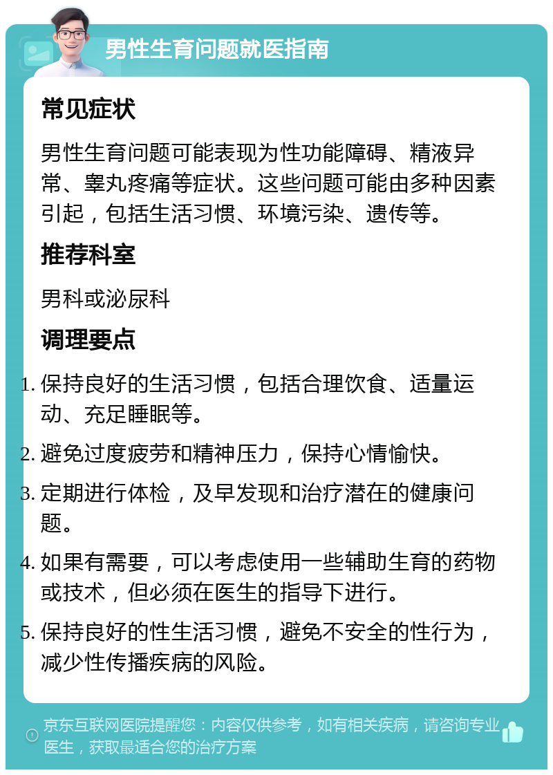 男性生育问题就医指南 常见症状 男性生育问题可能表现为性功能障碍、精液异常、睾丸疼痛等症状。这些问题可能由多种因素引起，包括生活习惯、环境污染、遗传等。 推荐科室 男科或泌尿科 调理要点 保持良好的生活习惯，包括合理饮食、适量运动、充足睡眠等。 避免过度疲劳和精神压力，保持心情愉快。 定期进行体检，及早发现和治疗潜在的健康问题。 如果有需要，可以考虑使用一些辅助生育的药物或技术，但必须在医生的指导下进行。 保持良好的性生活习惯，避免不安全的性行为，减少性传播疾病的风险。