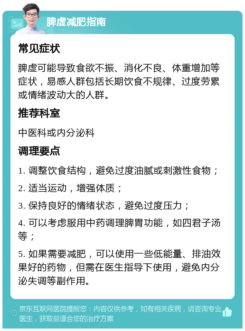 脾虚减肥指南 常见症状 脾虚可能导致食欲不振、消化不良、体重增加等症状，易感人群包括长期饮食不规律、过度劳累或情绪波动大的人群。 推荐科室 中医科或内分泌科 调理要点 1. 调整饮食结构，避免过度油腻或刺激性食物； 2. 适当运动，增强体质； 3. 保持良好的情绪状态，避免过度压力； 4. 可以考虑服用中药调理脾胃功能，如四君子汤等； 5. 如果需要减肥，可以使用一些低能量、排油效果好的药物，但需在医生指导下使用，避免内分泌失调等副作用。