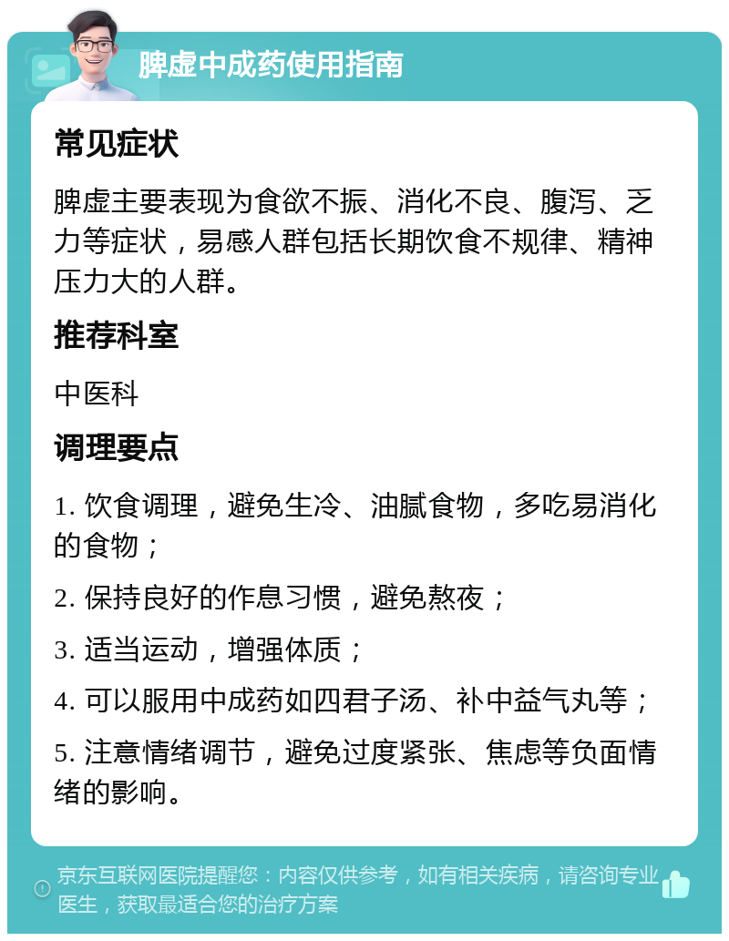 脾虚中成药使用指南 常见症状 脾虚主要表现为食欲不振、消化不良、腹泻、乏力等症状，易感人群包括长期饮食不规律、精神压力大的人群。 推荐科室 中医科 调理要点 1. 饮食调理，避免生冷、油腻食物，多吃易消化的食物； 2. 保持良好的作息习惯，避免熬夜； 3. 适当运动，增强体质； 4. 可以服用中成药如四君子汤、补中益气丸等； 5. 注意情绪调节，避免过度紧张、焦虑等负面情绪的影响。