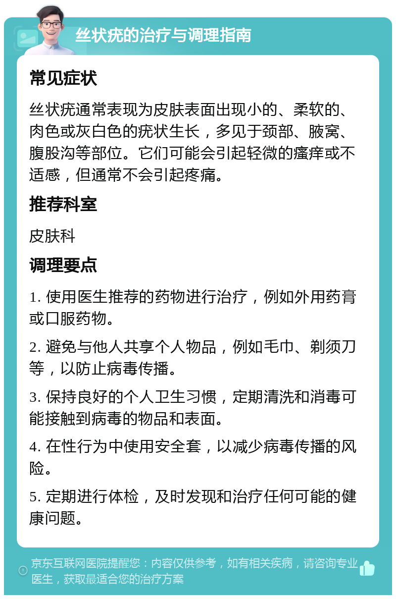 丝状疣的治疗与调理指南 常见症状 丝状疣通常表现为皮肤表面出现小的、柔软的、肉色或灰白色的疣状生长，多见于颈部、腋窝、腹股沟等部位。它们可能会引起轻微的瘙痒或不适感，但通常不会引起疼痛。 推荐科室 皮肤科 调理要点 1. 使用医生推荐的药物进行治疗，例如外用药膏或口服药物。 2. 避免与他人共享个人物品，例如毛巾、剃须刀等，以防止病毒传播。 3. 保持良好的个人卫生习惯，定期清洗和消毒可能接触到病毒的物品和表面。 4. 在性行为中使用安全套，以减少病毒传播的风险。 5. 定期进行体检，及时发现和治疗任何可能的健康问题。