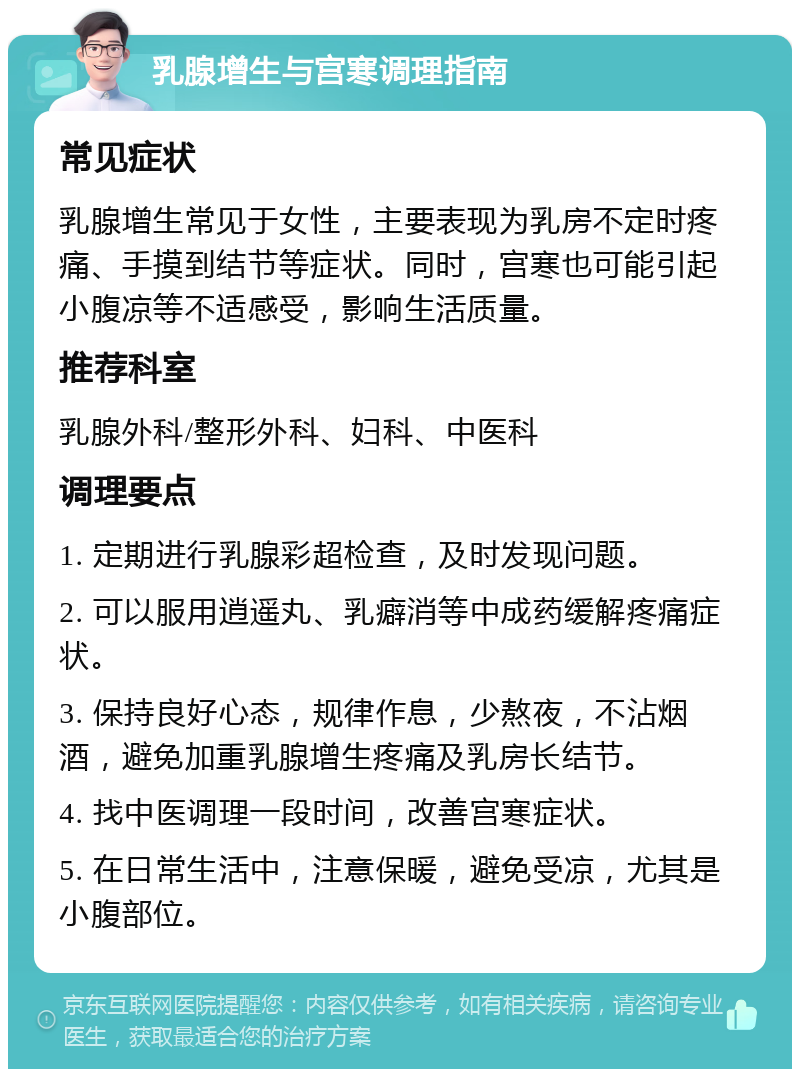 乳腺增生与宫寒调理指南 常见症状 乳腺增生常见于女性，主要表现为乳房不定时疼痛、手摸到结节等症状。同时，宫寒也可能引起小腹凉等不适感受，影响生活质量。 推荐科室 乳腺外科/整形外科、妇科、中医科 调理要点 1. 定期进行乳腺彩超检查，及时发现问题。 2. 可以服用逍遥丸、乳癖消等中成药缓解疼痛症状。 3. 保持良好心态，规律作息，少熬夜，不沾烟酒，避免加重乳腺增生疼痛及乳房长结节。 4. 找中医调理一段时间，改善宫寒症状。 5. 在日常生活中，注意保暖，避免受凉，尤其是小腹部位。