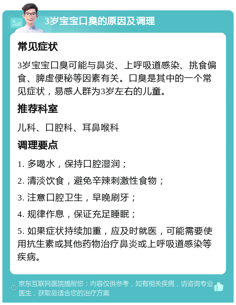 3岁宝宝口臭的原因及调理 常见症状 3岁宝宝口臭可能与鼻炎、上呼吸道感染、挑食偏食、脾虚便秘等因素有关。口臭是其中的一个常见症状，易感人群为3岁左右的儿童。 推荐科室 儿科、口腔科、耳鼻喉科 调理要点 1. 多喝水，保持口腔湿润； 2. 清淡饮食，避免辛辣刺激性食物； 3. 注意口腔卫生，早晚刷牙； 4. 规律作息，保证充足睡眠； 5. 如果症状持续加重，应及时就医，可能需要使用抗生素或其他药物治疗鼻炎或上呼吸道感染等疾病。