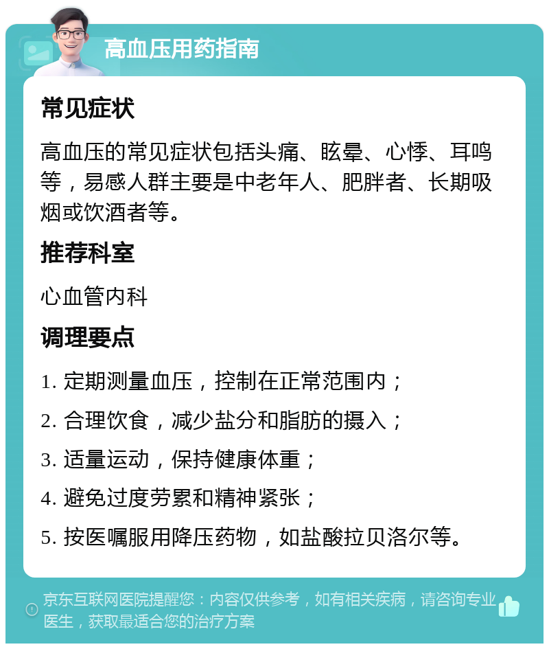 高血压用药指南 常见症状 高血压的常见症状包括头痛、眩晕、心悸、耳鸣等，易感人群主要是中老年人、肥胖者、长期吸烟或饮酒者等。 推荐科室 心血管内科 调理要点 1. 定期测量血压，控制在正常范围内； 2. 合理饮食，减少盐分和脂肪的摄入； 3. 适量运动，保持健康体重； 4. 避免过度劳累和精神紧张； 5. 按医嘱服用降压药物，如盐酸拉贝洛尔等。