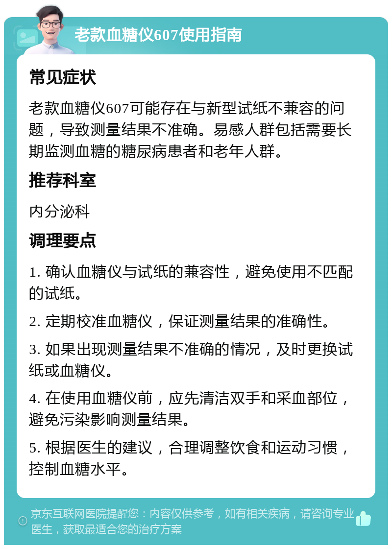 老款血糖仪607使用指南 常见症状 老款血糖仪607可能存在与新型试纸不兼容的问题，导致测量结果不准确。易感人群包括需要长期监测血糖的糖尿病患者和老年人群。 推荐科室 内分泌科 调理要点 1. 确认血糖仪与试纸的兼容性，避免使用不匹配的试纸。 2. 定期校准血糖仪，保证测量结果的准确性。 3. 如果出现测量结果不准确的情况，及时更换试纸或血糖仪。 4. 在使用血糖仪前，应先清洁双手和采血部位，避免污染影响测量结果。 5. 根据医生的建议，合理调整饮食和运动习惯，控制血糖水平。