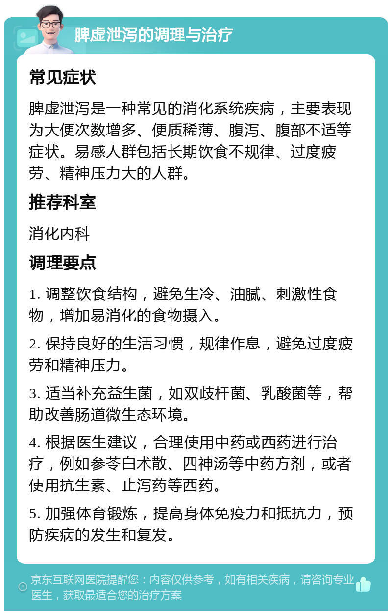 脾虚泄泻的调理与治疗 常见症状 脾虚泄泻是一种常见的消化系统疾病，主要表现为大便次数增多、便质稀薄、腹泻、腹部不适等症状。易感人群包括长期饮食不规律、过度疲劳、精神压力大的人群。 推荐科室 消化内科 调理要点 1. 调整饮食结构，避免生冷、油腻、刺激性食物，增加易消化的食物摄入。 2. 保持良好的生活习惯，规律作息，避免过度疲劳和精神压力。 3. 适当补充益生菌，如双歧杆菌、乳酸菌等，帮助改善肠道微生态环境。 4. 根据医生建议，合理使用中药或西药进行治疗，例如参苓白术散、四神汤等中药方剂，或者使用抗生素、止泻药等西药。 5. 加强体育锻炼，提高身体免疫力和抵抗力，预防疾病的发生和复发。