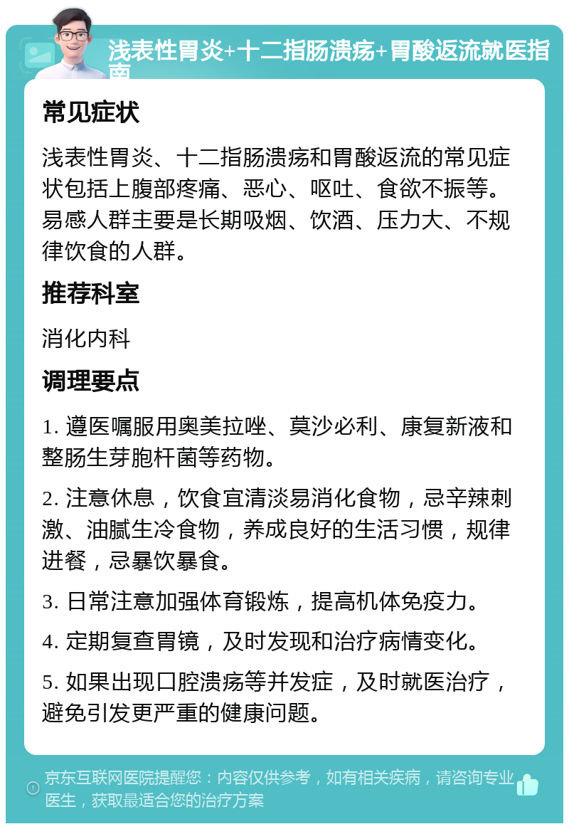 浅表性胃炎+十二指肠溃疡+胃酸返流就医指南 常见症状 浅表性胃炎、十二指肠溃疡和胃酸返流的常见症状包括上腹部疼痛、恶心、呕吐、食欲不振等。易感人群主要是长期吸烟、饮酒、压力大、不规律饮食的人群。 推荐科室 消化内科 调理要点 1. 遵医嘱服用奥美拉唑、莫沙必利、康复新液和整肠生芽胞杆菌等药物。 2. 注意休息，饮食宜清淡易消化食物，忌辛辣刺激、油腻生冷食物，养成良好的生活习惯，规律进餐，忌暴饮暴食。 3. 日常注意加强体育锻炼，提高机体免疫力。 4. 定期复查胃镜，及时发现和治疗病情变化。 5. 如果出现口腔溃疡等并发症，及时就医治疗，避免引发更严重的健康问题。