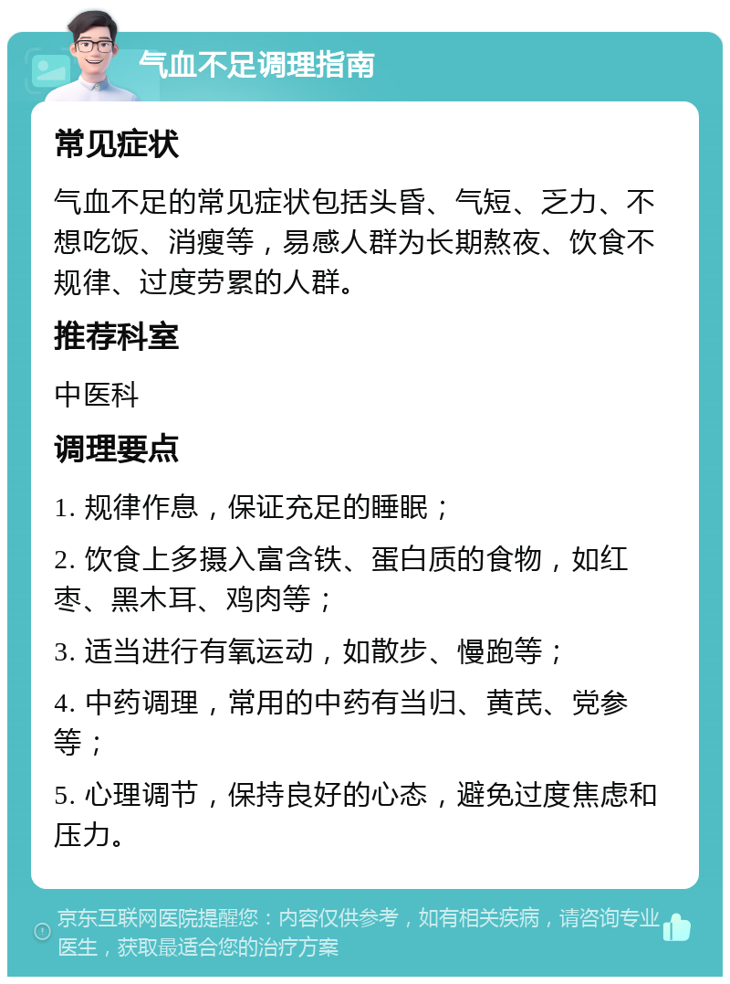 气血不足调理指南 常见症状 气血不足的常见症状包括头昏、气短、乏力、不想吃饭、消瘦等，易感人群为长期熬夜、饮食不规律、过度劳累的人群。 推荐科室 中医科 调理要点 1. 规律作息，保证充足的睡眠； 2. 饮食上多摄入富含铁、蛋白质的食物，如红枣、黑木耳、鸡肉等； 3. 适当进行有氧运动，如散步、慢跑等； 4. 中药调理，常用的中药有当归、黄芪、党参等； 5. 心理调节，保持良好的心态，避免过度焦虑和压力。