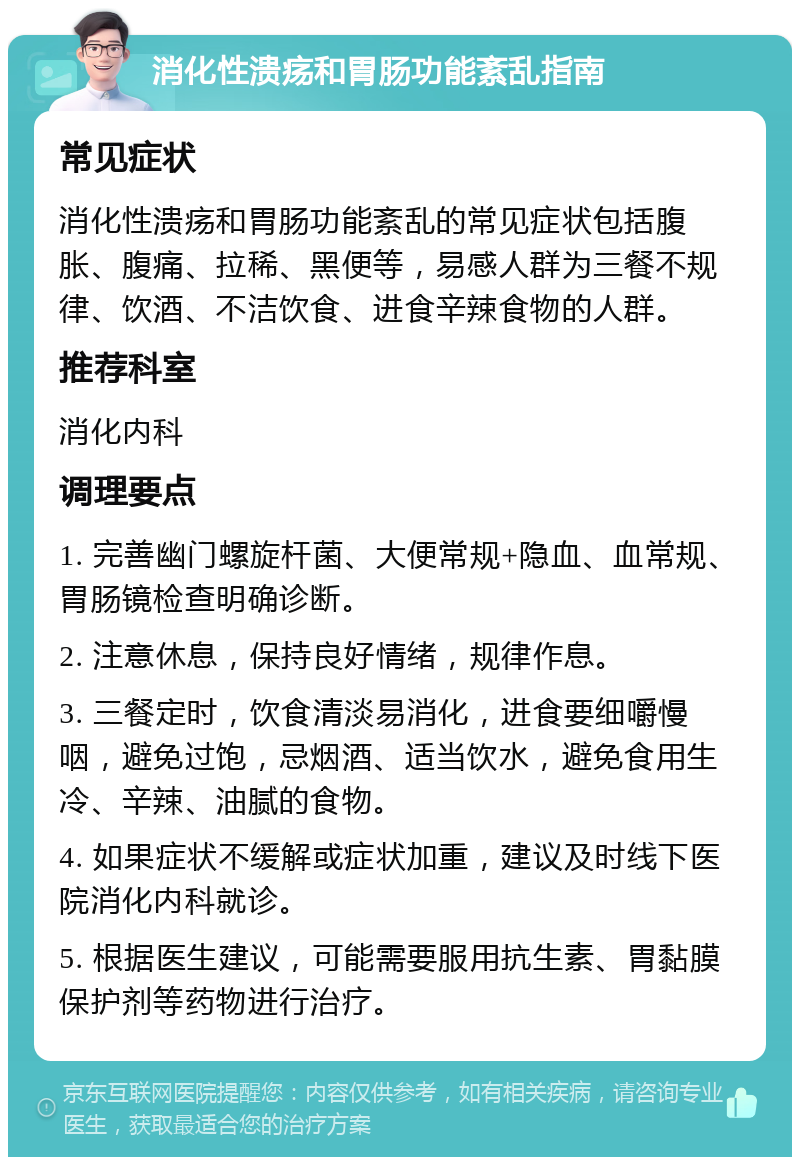 消化性溃疡和胃肠功能紊乱指南 常见症状 消化性溃疡和胃肠功能紊乱的常见症状包括腹胀、腹痛、拉稀、黑便等，易感人群为三餐不规律、饮酒、不洁饮食、进食辛辣食物的人群。 推荐科室 消化内科 调理要点 1. 完善幽门螺旋杆菌、大便常规+隐血、血常规、胃肠镜检查明确诊断。 2. 注意休息，保持良好情绪，规律作息。 3. 三餐定时，饮食清淡易消化，进食要细嚼慢咽，避免过饱，忌烟酒、适当饮水，避免食用生冷、辛辣、油腻的食物。 4. 如果症状不缓解或症状加重，建议及时线下医院消化内科就诊。 5. 根据医生建议，可能需要服用抗生素、胃黏膜保护剂等药物进行治疗。