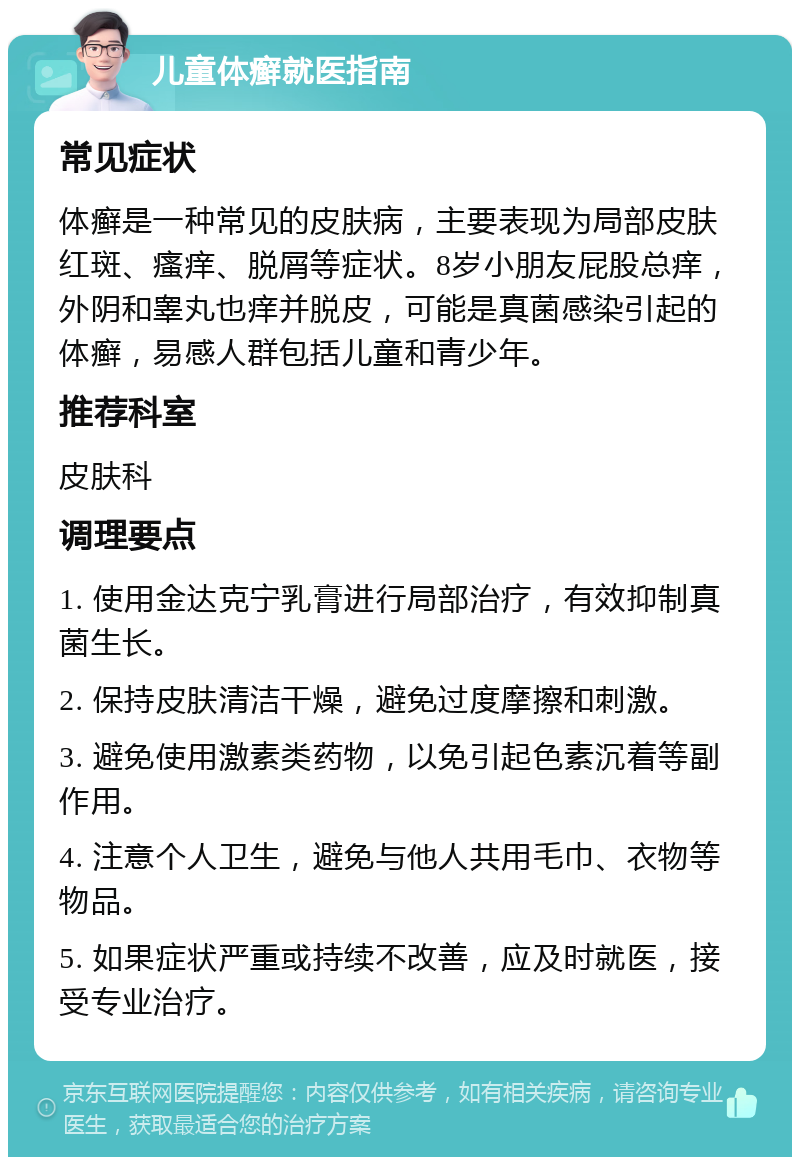 儿童体癣就医指南 常见症状 体癣是一种常见的皮肤病，主要表现为局部皮肤红斑、瘙痒、脱屑等症状。8岁小朋友屁股总痒，外阴和睾丸也痒并脱皮，可能是真菌感染引起的体癣，易感人群包括儿童和青少年。 推荐科室 皮肤科 调理要点 1. 使用金达克宁乳膏进行局部治疗，有效抑制真菌生长。 2. 保持皮肤清洁干燥，避免过度摩擦和刺激。 3. 避免使用激素类药物，以免引起色素沉着等副作用。 4. 注意个人卫生，避免与他人共用毛巾、衣物等物品。 5. 如果症状严重或持续不改善，应及时就医，接受专业治疗。