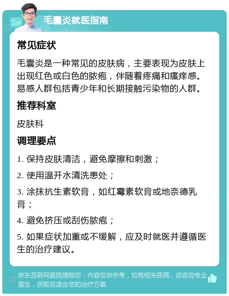 毛囊炎就医指南 常见症状 毛囊炎是一种常见的皮肤病，主要表现为皮肤上出现红色或白色的脓疱，伴随着疼痛和瘙痒感。易感人群包括青少年和长期接触污染物的人群。 推荐科室 皮肤科 调理要点 1. 保持皮肤清洁，避免摩擦和刺激； 2. 使用温开水清洗患处； 3. 涂抹抗生素软膏，如红霉素软膏或地奈德乳膏； 4. 避免挤压或刮伤脓疱； 5. 如果症状加重或不缓解，应及时就医并遵循医生的治疗建议。