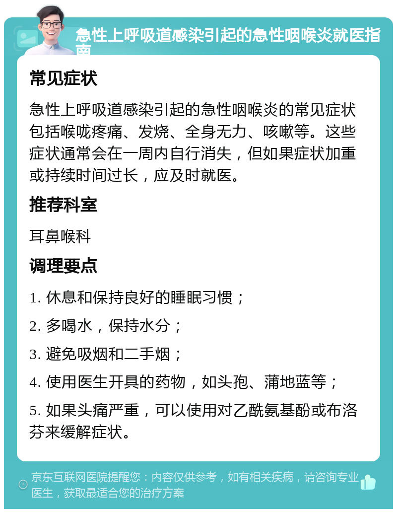 急性上呼吸道感染引起的急性咽喉炎就医指南 常见症状 急性上呼吸道感染引起的急性咽喉炎的常见症状包括喉咙疼痛、发烧、全身无力、咳嗽等。这些症状通常会在一周内自行消失，但如果症状加重或持续时间过长，应及时就医。 推荐科室 耳鼻喉科 调理要点 1. 休息和保持良好的睡眠习惯； 2. 多喝水，保持水分； 3. 避免吸烟和二手烟； 4. 使用医生开具的药物，如头孢、蒲地蓝等； 5. 如果头痛严重，可以使用对乙酰氨基酚或布洛芬来缓解症状。