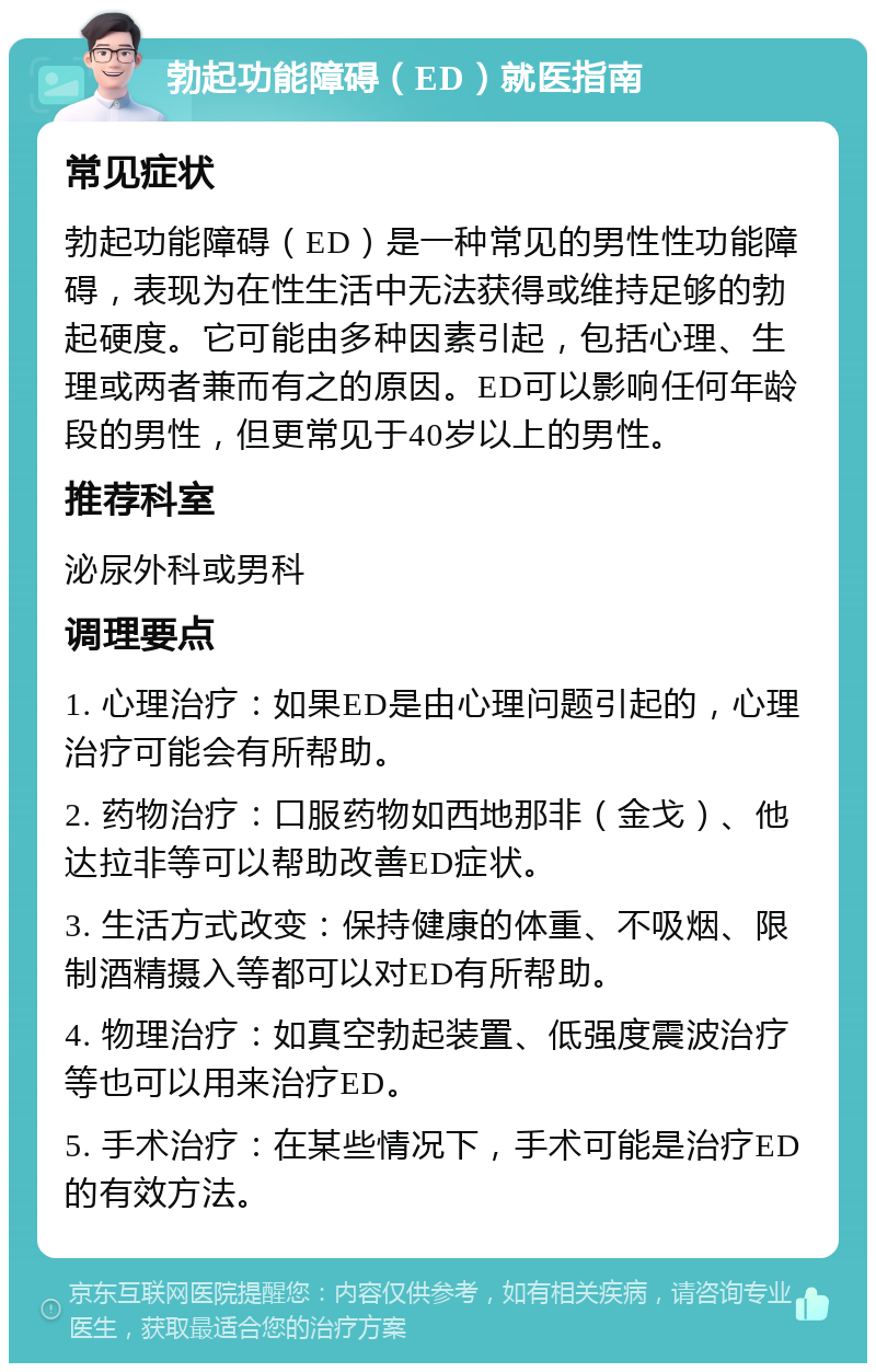 勃起功能障碍（ED）就医指南 常见症状 勃起功能障碍（ED）是一种常见的男性性功能障碍，表现为在性生活中无法获得或维持足够的勃起硬度。它可能由多种因素引起，包括心理、生理或两者兼而有之的原因。ED可以影响任何年龄段的男性，但更常见于40岁以上的男性。 推荐科室 泌尿外科或男科 调理要点 1. 心理治疗：如果ED是由心理问题引起的，心理治疗可能会有所帮助。 2. 药物治疗：口服药物如西地那非（金戈）、他达拉非等可以帮助改善ED症状。 3. 生活方式改变：保持健康的体重、不吸烟、限制酒精摄入等都可以对ED有所帮助。 4. 物理治疗：如真空勃起装置、低强度震波治疗等也可以用来治疗ED。 5. 手术治疗：在某些情况下，手术可能是治疗ED的有效方法。