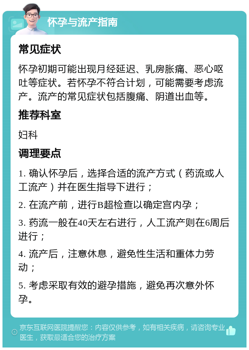 怀孕与流产指南 常见症状 怀孕初期可能出现月经延迟、乳房胀痛、恶心呕吐等症状。若怀孕不符合计划，可能需要考虑流产。流产的常见症状包括腹痛、阴道出血等。 推荐科室 妇科 调理要点 1. 确认怀孕后，选择合适的流产方式（药流或人工流产）并在医生指导下进行； 2. 在流产前，进行B超检查以确定宫内孕； 3. 药流一般在40天左右进行，人工流产则在6周后进行； 4. 流产后，注意休息，避免性生活和重体力劳动； 5. 考虑采取有效的避孕措施，避免再次意外怀孕。