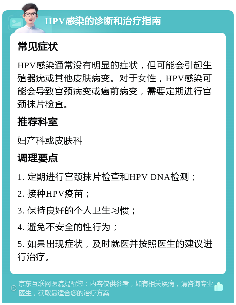 HPV感染的诊断和治疗指南 常见症状 HPV感染通常没有明显的症状，但可能会引起生殖器疣或其他皮肤病变。对于女性，HPV感染可能会导致宫颈病变或癌前病变，需要定期进行宫颈抹片检查。 推荐科室 妇产科或皮肤科 调理要点 1. 定期进行宫颈抹片检查和HPV DNA检测； 2. 接种HPV疫苗； 3. 保持良好的个人卫生习惯； 4. 避免不安全的性行为； 5. 如果出现症状，及时就医并按照医生的建议进行治疗。