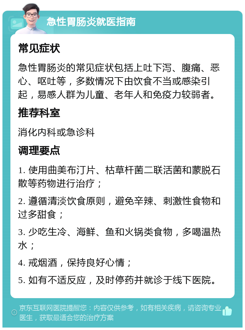 急性胃肠炎就医指南 常见症状 急性胃肠炎的常见症状包括上吐下泻、腹痛、恶心、呕吐等，多数情况下由饮食不当或感染引起，易感人群为儿童、老年人和免疫力较弱者。 推荐科室 消化内科或急诊科 调理要点 1. 使用曲美布汀片、枯草杆菌二联活菌和蒙脱石散等药物进行治疗； 2. 遵循清淡饮食原则，避免辛辣、刺激性食物和过多甜食； 3. 少吃生冷、海鲜、鱼和火锅类食物，多喝温热水； 4. 戒烟酒，保持良好心情； 5. 如有不适反应，及时停药并就诊于线下医院。