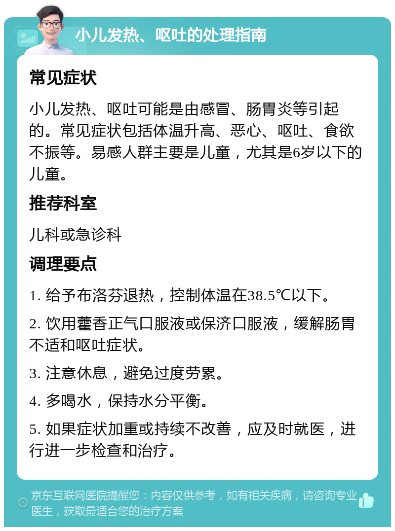 小儿发热、呕吐的处理指南 常见症状 小儿发热、呕吐可能是由感冒、肠胃炎等引起的。常见症状包括体温升高、恶心、呕吐、食欲不振等。易感人群主要是儿童，尤其是6岁以下的儿童。 推荐科室 儿科或急诊科 调理要点 1. 给予布洛芬退热，控制体温在38.5℃以下。 2. 饮用藿香正气口服液或保济口服液，缓解肠胃不适和呕吐症状。 3. 注意休息，避免过度劳累。 4. 多喝水，保持水分平衡。 5. 如果症状加重或持续不改善，应及时就医，进行进一步检查和治疗。