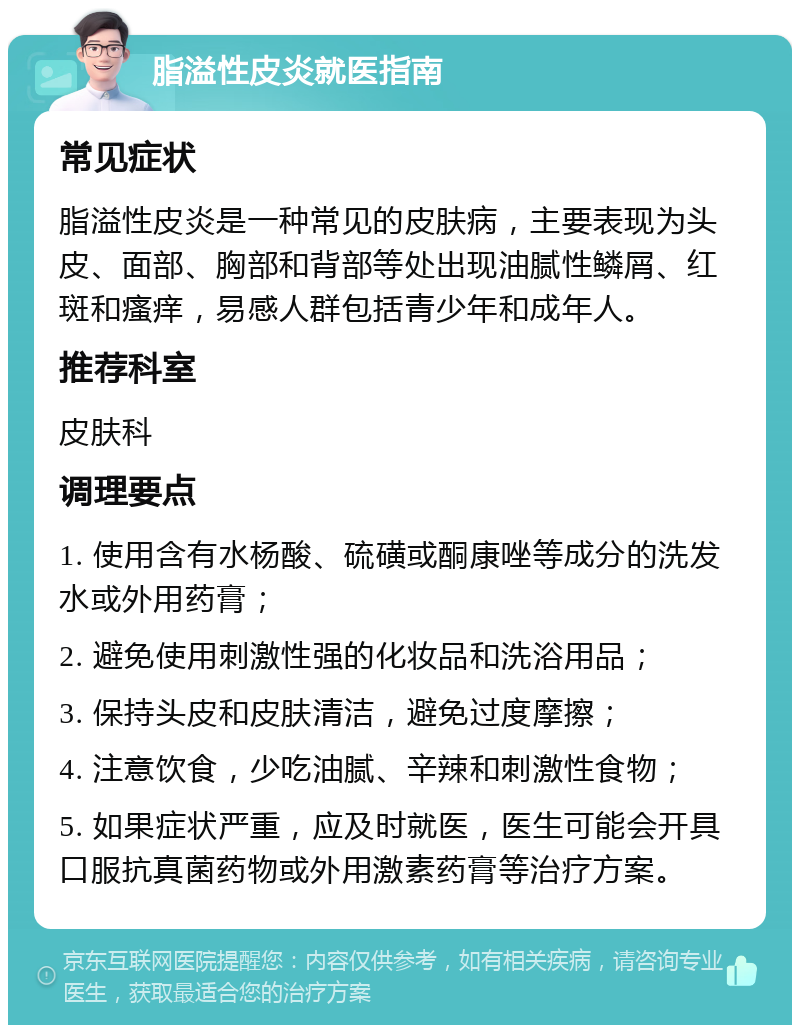 脂溢性皮炎就医指南 常见症状 脂溢性皮炎是一种常见的皮肤病，主要表现为头皮、面部、胸部和背部等处出现油腻性鳞屑、红斑和瘙痒，易感人群包括青少年和成年人。 推荐科室 皮肤科 调理要点 1. 使用含有水杨酸、硫磺或酮康唑等成分的洗发水或外用药膏； 2. 避免使用刺激性强的化妆品和洗浴用品； 3. 保持头皮和皮肤清洁，避免过度摩擦； 4. 注意饮食，少吃油腻、辛辣和刺激性食物； 5. 如果症状严重，应及时就医，医生可能会开具口服抗真菌药物或外用激素药膏等治疗方案。