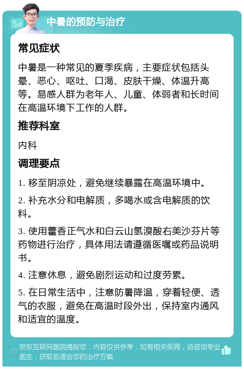 中暑的预防与治疗 常见症状 中暑是一种常见的夏季疾病，主要症状包括头晕、恶心、呕吐、口渴、皮肤干燥、体温升高等。易感人群为老年人、儿童、体弱者和长时间在高温环境下工作的人群。 推荐科室 内科 调理要点 1. 移至阴凉处，避免继续暴露在高温环境中。 2. 补充水分和电解质，多喝水或含电解质的饮料。 3. 使用藿香正气水和白云山氢溴酸右美沙芬片等药物进行治疗，具体用法请遵循医嘱或药品说明书。 4. 注意休息，避免剧烈运动和过度劳累。 5. 在日常生活中，注意防暑降温，穿着轻便、透气的衣服，避免在高温时段外出，保持室内通风和适宜的温度。