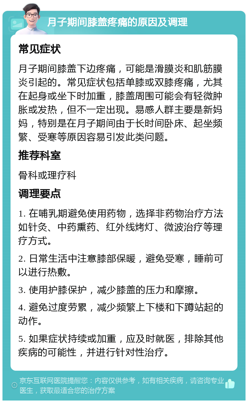 月子期间膝盖疼痛的原因及调理 常见症状 月子期间膝盖下边疼痛，可能是滑膜炎和肌筋膜炎引起的。常见症状包括单膝或双膝疼痛，尤其在起身或坐下时加重，膝盖周围可能会有轻微肿胀或发热，但不一定出现。易感人群主要是新妈妈，特别是在月子期间由于长时间卧床、起坐频繁、受寒等原因容易引发此类问题。 推荐科室 骨科或理疗科 调理要点 1. 在哺乳期避免使用药物，选择非药物治疗方法如针灸、中药熏药、红外线烤灯、微波治疗等理疗方式。 2. 日常生活中注意膝部保暖，避免受寒，睡前可以进行热敷。 3. 使用护膝保护，减少膝盖的压力和摩擦。 4. 避免过度劳累，减少频繁上下楼和下蹲站起的动作。 5. 如果症状持续或加重，应及时就医，排除其他疾病的可能性，并进行针对性治疗。