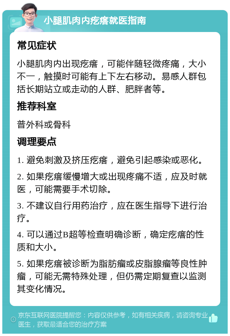 小腿肌肉内疙瘩就医指南 常见症状 小腿肌肉内出现疙瘩，可能伴随轻微疼痛，大小不一，触摸时可能有上下左右移动。易感人群包括长期站立或走动的人群、肥胖者等。 推荐科室 普外科或骨科 调理要点 1. 避免刺激及挤压疙瘩，避免引起感染或恶化。 2. 如果疙瘩缓慢增大或出现疼痛不适，应及时就医，可能需要手术切除。 3. 不建议自行用药治疗，应在医生指导下进行治疗。 4. 可以通过B超等检查明确诊断，确定疙瘩的性质和大小。 5. 如果疙瘩被诊断为脂肪瘤或皮脂腺瘤等良性肿瘤，可能无需特殊处理，但仍需定期复查以监测其变化情况。