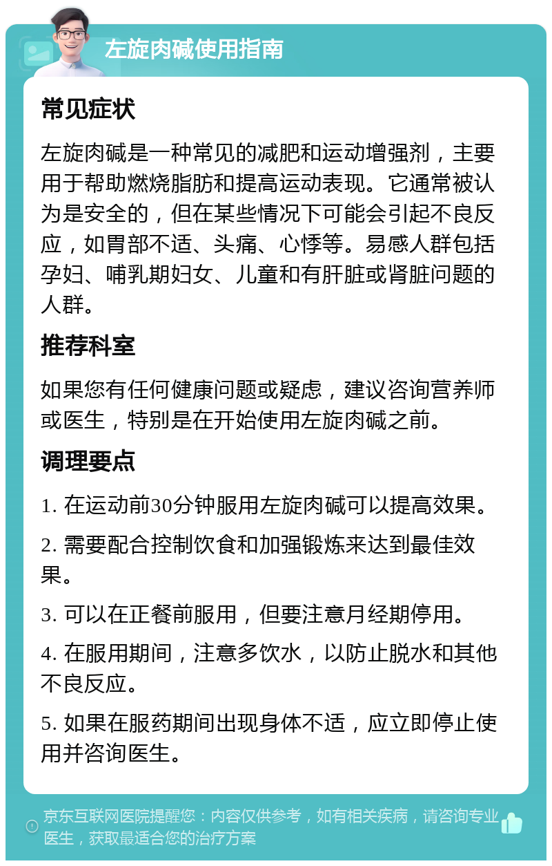 左旋肉碱使用指南 常见症状 左旋肉碱是一种常见的减肥和运动增强剂，主要用于帮助燃烧脂肪和提高运动表现。它通常被认为是安全的，但在某些情况下可能会引起不良反应，如胃部不适、头痛、心悸等。易感人群包括孕妇、哺乳期妇女、儿童和有肝脏或肾脏问题的人群。 推荐科室 如果您有任何健康问题或疑虑，建议咨询营养师或医生，特别是在开始使用左旋肉碱之前。 调理要点 1. 在运动前30分钟服用左旋肉碱可以提高效果。 2. 需要配合控制饮食和加强锻炼来达到最佳效果。 3. 可以在正餐前服用，但要注意月经期停用。 4. 在服用期间，注意多饮水，以防止脱水和其他不良反应。 5. 如果在服药期间出现身体不适，应立即停止使用并咨询医生。