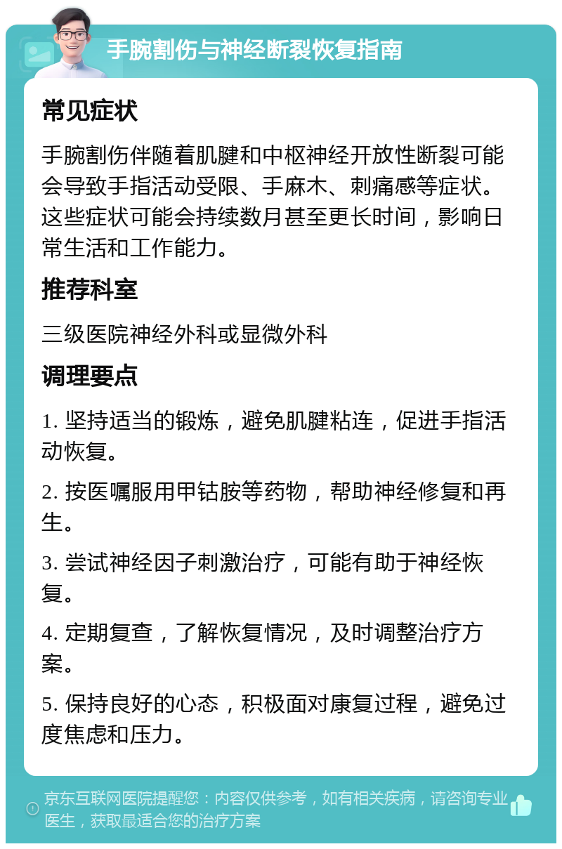 手腕割伤与神经断裂恢复指南 常见症状 手腕割伤伴随着肌腱和中枢神经开放性断裂可能会导致手指活动受限、手麻木、刺痛感等症状。这些症状可能会持续数月甚至更长时间，影响日常生活和工作能力。 推荐科室 三级医院神经外科或显微外科 调理要点 1. 坚持适当的锻炼，避免肌腱粘连，促进手指活动恢复。 2. 按医嘱服用甲钴胺等药物，帮助神经修复和再生。 3. 尝试神经因子刺激治疗，可能有助于神经恢复。 4. 定期复查，了解恢复情况，及时调整治疗方案。 5. 保持良好的心态，积极面对康复过程，避免过度焦虑和压力。