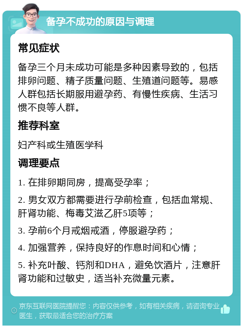 备孕不成功的原因与调理 常见症状 备孕三个月未成功可能是多种因素导致的，包括排卵问题、精子质量问题、生殖道问题等。易感人群包括长期服用避孕药、有慢性疾病、生活习惯不良等人群。 推荐科室 妇产科或生殖医学科 调理要点 1. 在排卵期同房，提高受孕率； 2. 男女双方都需要进行孕前检查，包括血常规、肝肾功能、梅毒艾滋乙肝5项等； 3. 孕前6个月戒烟戒酒，停服避孕药； 4. 加强营养，保持良好的作息时间和心情； 5. 补充叶酸、钙剂和DHA，避免饮酒片，注意肝肾功能和过敏史，适当补充微量元素。