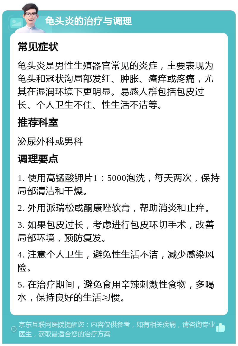 龟头炎的治疗与调理 常见症状 龟头炎是男性生殖器官常见的炎症，主要表现为龟头和冠状沟局部发红、肿胀、瘙痒或疼痛，尤其在湿润环境下更明显。易感人群包括包皮过长、个人卫生不佳、性生活不洁等。 推荐科室 泌尿外科或男科 调理要点 1. 使用高锰酸钾片1：5000泡洗，每天两次，保持局部清洁和干燥。 2. 外用派瑞松或酮康唑软膏，帮助消炎和止痒。 3. 如果包皮过长，考虑进行包皮环切手术，改善局部环境，预防复发。 4. 注意个人卫生，避免性生活不洁，减少感染风险。 5. 在治疗期间，避免食用辛辣刺激性食物，多喝水，保持良好的生活习惯。