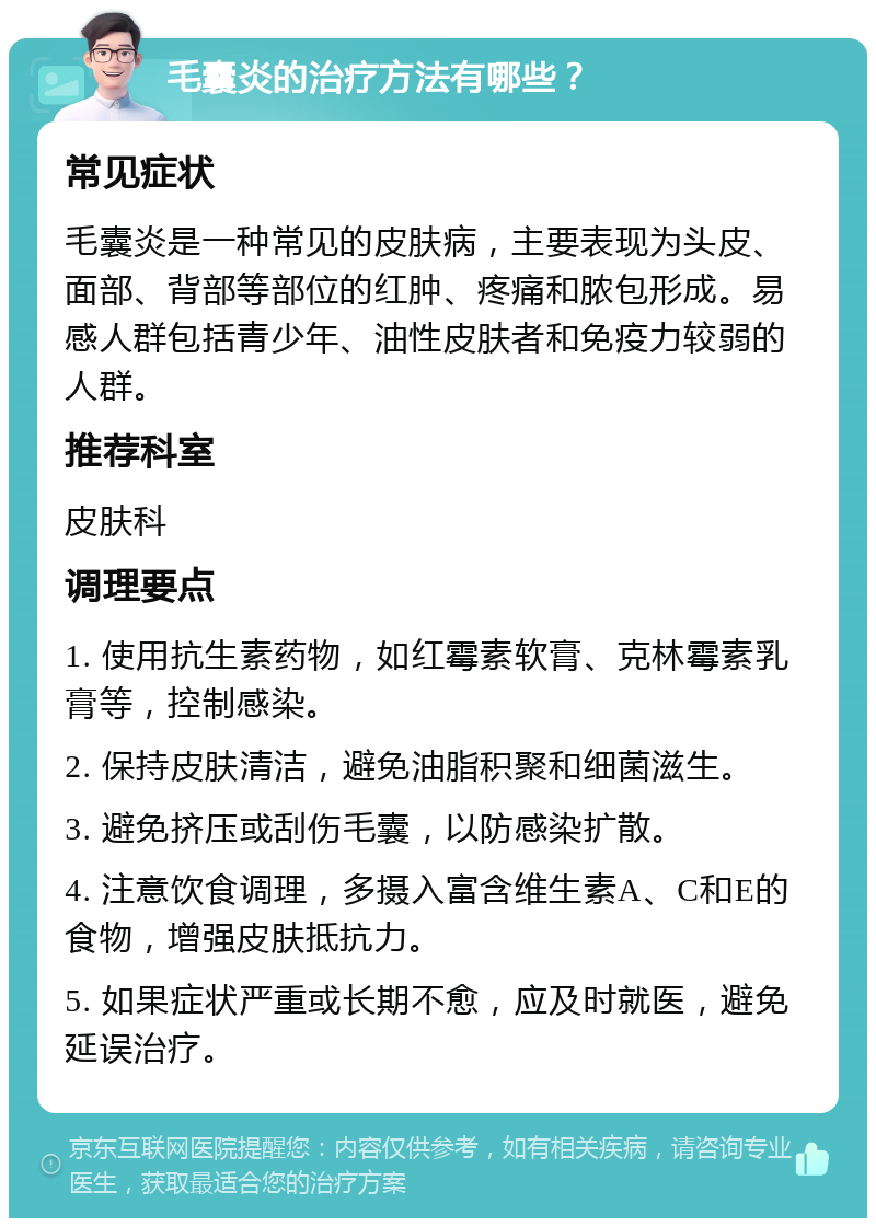 毛囊炎的治疗方法有哪些？ 常见症状 毛囊炎是一种常见的皮肤病，主要表现为头皮、面部、背部等部位的红肿、疼痛和脓包形成。易感人群包括青少年、油性皮肤者和免疫力较弱的人群。 推荐科室 皮肤科 调理要点 1. 使用抗生素药物，如红霉素软膏、克林霉素乳膏等，控制感染。 2. 保持皮肤清洁，避免油脂积聚和细菌滋生。 3. 避免挤压或刮伤毛囊，以防感染扩散。 4. 注意饮食调理，多摄入富含维生素A、C和E的食物，增强皮肤抵抗力。 5. 如果症状严重或长期不愈，应及时就医，避免延误治疗。