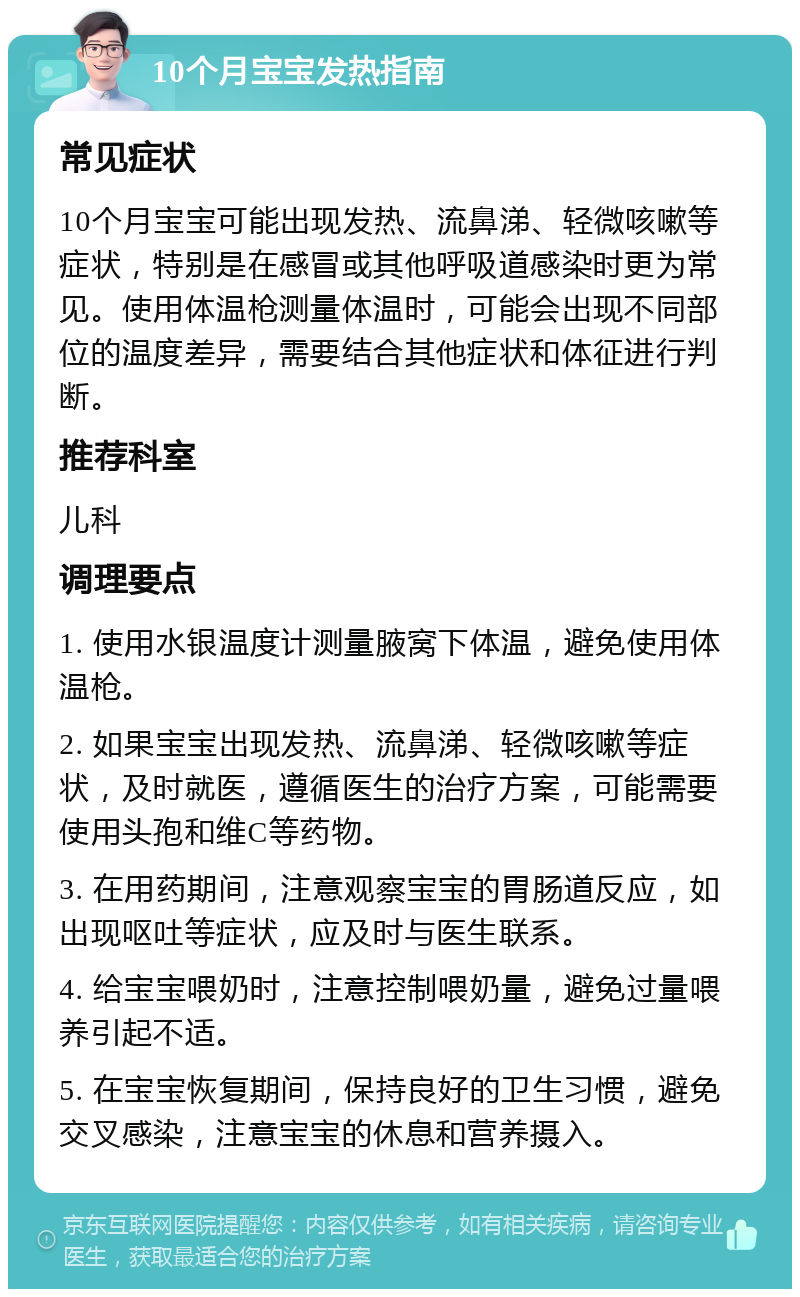 10个月宝宝发热指南 常见症状 10个月宝宝可能出现发热、流鼻涕、轻微咳嗽等症状，特别是在感冒或其他呼吸道感染时更为常见。使用体温枪测量体温时，可能会出现不同部位的温度差异，需要结合其他症状和体征进行判断。 推荐科室 儿科 调理要点 1. 使用水银温度计测量腋窝下体温，避免使用体温枪。 2. 如果宝宝出现发热、流鼻涕、轻微咳嗽等症状，及时就医，遵循医生的治疗方案，可能需要使用头孢和维C等药物。 3. 在用药期间，注意观察宝宝的胃肠道反应，如出现呕吐等症状，应及时与医生联系。 4. 给宝宝喂奶时，注意控制喂奶量，避免过量喂养引起不适。 5. 在宝宝恢复期间，保持良好的卫生习惯，避免交叉感染，注意宝宝的休息和营养摄入。