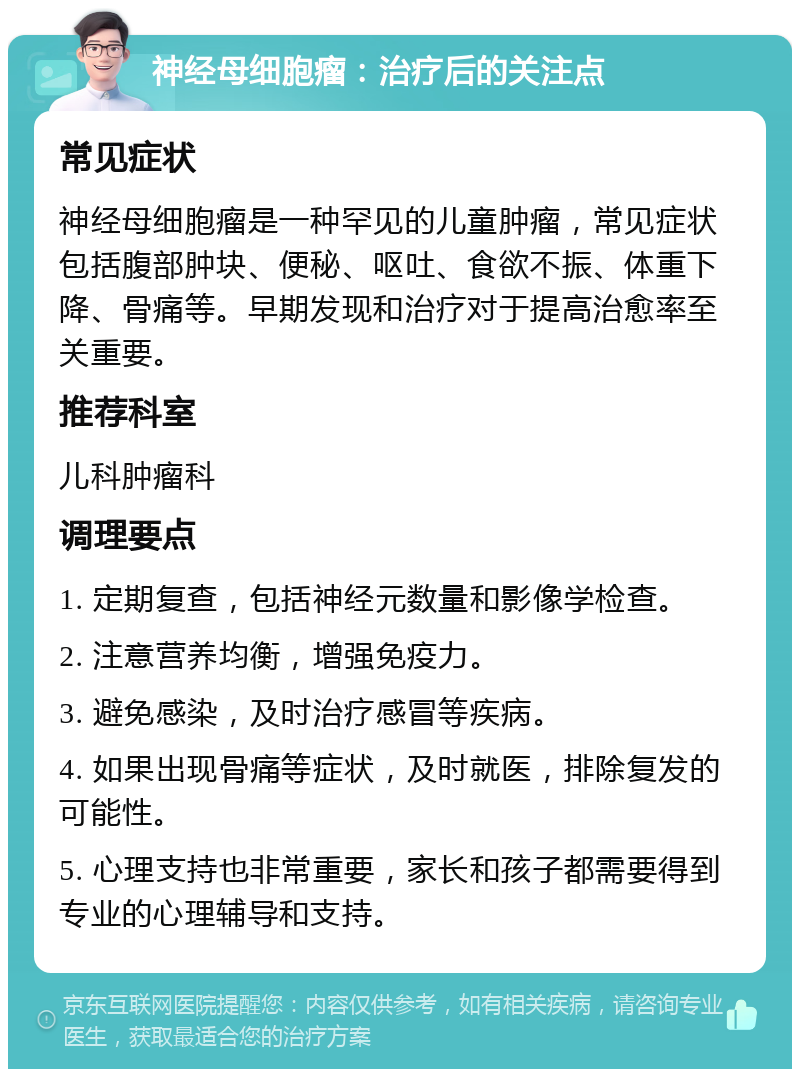 神经母细胞瘤：治疗后的关注点 常见症状 神经母细胞瘤是一种罕见的儿童肿瘤，常见症状包括腹部肿块、便秘、呕吐、食欲不振、体重下降、骨痛等。早期发现和治疗对于提高治愈率至关重要。 推荐科室 儿科肿瘤科 调理要点 1. 定期复查，包括神经元数量和影像学检查。 2. 注意营养均衡，增强免疫力。 3. 避免感染，及时治疗感冒等疾病。 4. 如果出现骨痛等症状，及时就医，排除复发的可能性。 5. 心理支持也非常重要，家长和孩子都需要得到专业的心理辅导和支持。