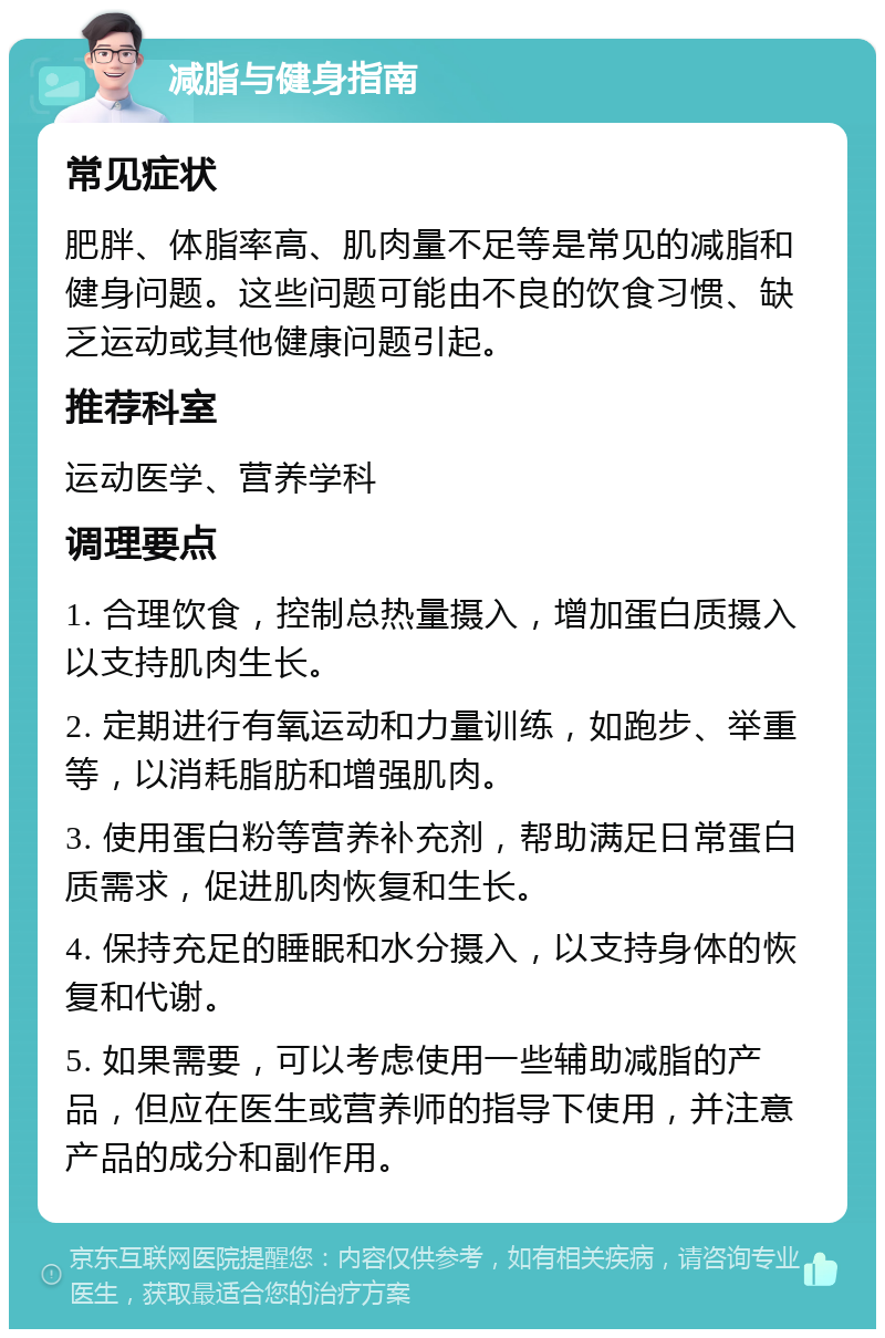 减脂与健身指南 常见症状 肥胖、体脂率高、肌肉量不足等是常见的减脂和健身问题。这些问题可能由不良的饮食习惯、缺乏运动或其他健康问题引起。 推荐科室 运动医学、营养学科 调理要点 1. 合理饮食，控制总热量摄入，增加蛋白质摄入以支持肌肉生长。 2. 定期进行有氧运动和力量训练，如跑步、举重等，以消耗脂肪和增强肌肉。 3. 使用蛋白粉等营养补充剂，帮助满足日常蛋白质需求，促进肌肉恢复和生长。 4. 保持充足的睡眠和水分摄入，以支持身体的恢复和代谢。 5. 如果需要，可以考虑使用一些辅助减脂的产品，但应在医生或营养师的指导下使用，并注意产品的成分和副作用。