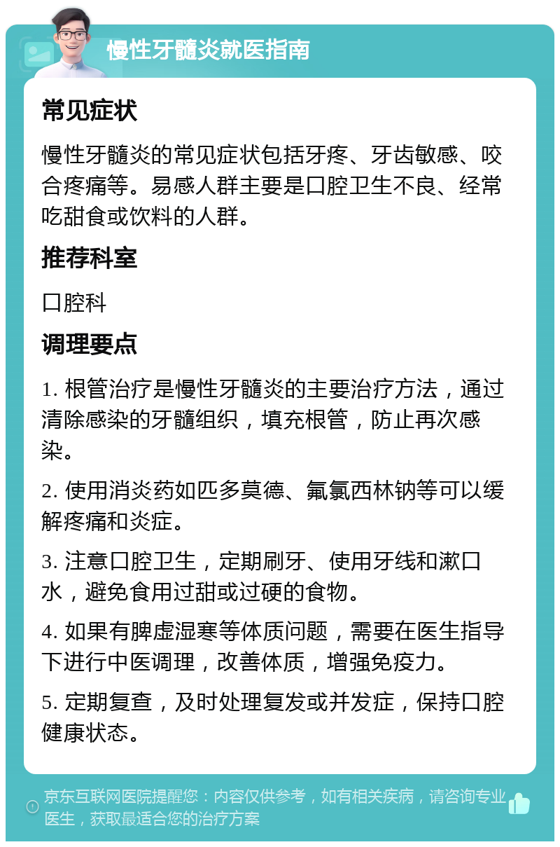 慢性牙髓炎就医指南 常见症状 慢性牙髓炎的常见症状包括牙疼、牙齿敏感、咬合疼痛等。易感人群主要是口腔卫生不良、经常吃甜食或饮料的人群。 推荐科室 口腔科 调理要点 1. 根管治疗是慢性牙髓炎的主要治疗方法，通过清除感染的牙髓组织，填充根管，防止再次感染。 2. 使用消炎药如匹多莫德、氟氯西林钠等可以缓解疼痛和炎症。 3. 注意口腔卫生，定期刷牙、使用牙线和漱口水，避免食用过甜或过硬的食物。 4. 如果有脾虚湿寒等体质问题，需要在医生指导下进行中医调理，改善体质，增强免疫力。 5. 定期复查，及时处理复发或并发症，保持口腔健康状态。