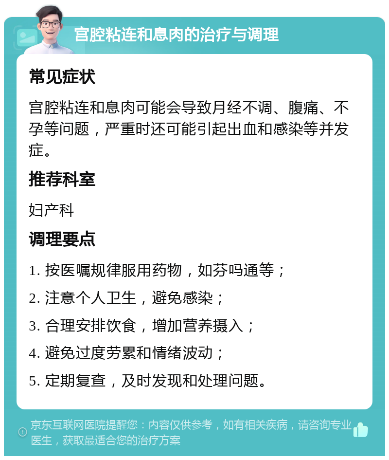 宫腔粘连和息肉的治疗与调理 常见症状 宫腔粘连和息肉可能会导致月经不调、腹痛、不孕等问题，严重时还可能引起出血和感染等并发症。 推荐科室 妇产科 调理要点 1. 按医嘱规律服用药物，如芬吗通等； 2. 注意个人卫生，避免感染； 3. 合理安排饮食，增加营养摄入； 4. 避免过度劳累和情绪波动； 5. 定期复查，及时发现和处理问题。