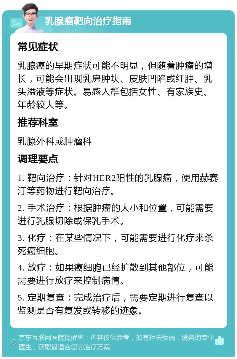 乳腺癌靶向治疗指南 常见症状 乳腺癌的早期症状可能不明显，但随着肿瘤的增长，可能会出现乳房肿块、皮肤凹陷或红肿、乳头溢液等症状。易感人群包括女性、有家族史、年龄较大等。 推荐科室 乳腺外科或肿瘤科 调理要点 1. 靶向治疗：针对HER2阳性的乳腺癌，使用赫赛汀等药物进行靶向治疗。 2. 手术治疗：根据肿瘤的大小和位置，可能需要进行乳腺切除或保乳手术。 3. 化疗：在某些情况下，可能需要进行化疗来杀死癌细胞。 4. 放疗：如果癌细胞已经扩散到其他部位，可能需要进行放疗来控制病情。 5. 定期复查：完成治疗后，需要定期进行复查以监测是否有复发或转移的迹象。