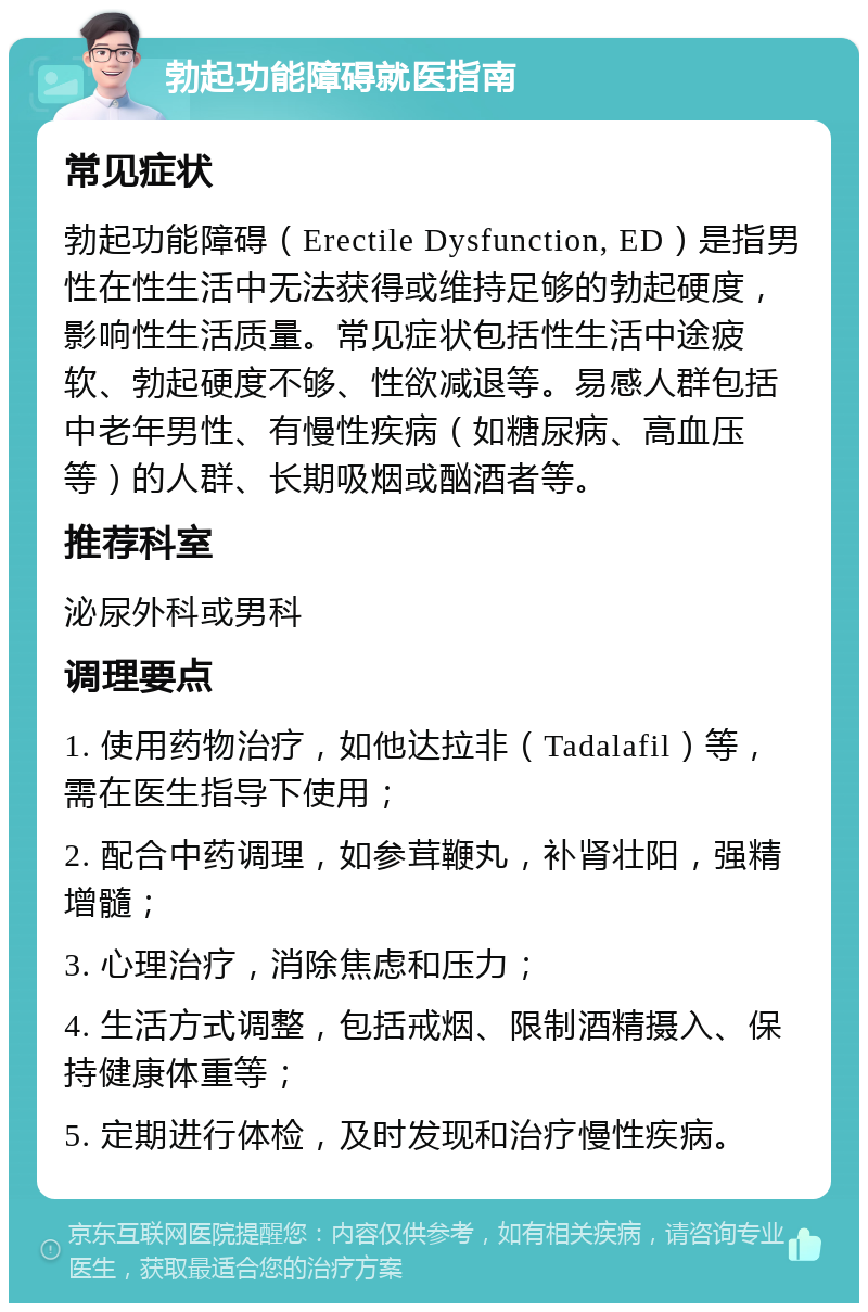 勃起功能障碍就医指南 常见症状 勃起功能障碍（Erectile Dysfunction, ED）是指男性在性生活中无法获得或维持足够的勃起硬度，影响性生活质量。常见症状包括性生活中途疲软、勃起硬度不够、性欲减退等。易感人群包括中老年男性、有慢性疾病（如糖尿病、高血压等）的人群、长期吸烟或酗酒者等。 推荐科室 泌尿外科或男科 调理要点 1. 使用药物治疗，如他达拉非（Tadalafil）等，需在医生指导下使用； 2. 配合中药调理，如参茸鞭丸，补肾壮阳，强精增髓； 3. 心理治疗，消除焦虑和压力； 4. 生活方式调整，包括戒烟、限制酒精摄入、保持健康体重等； 5. 定期进行体检，及时发现和治疗慢性疾病。