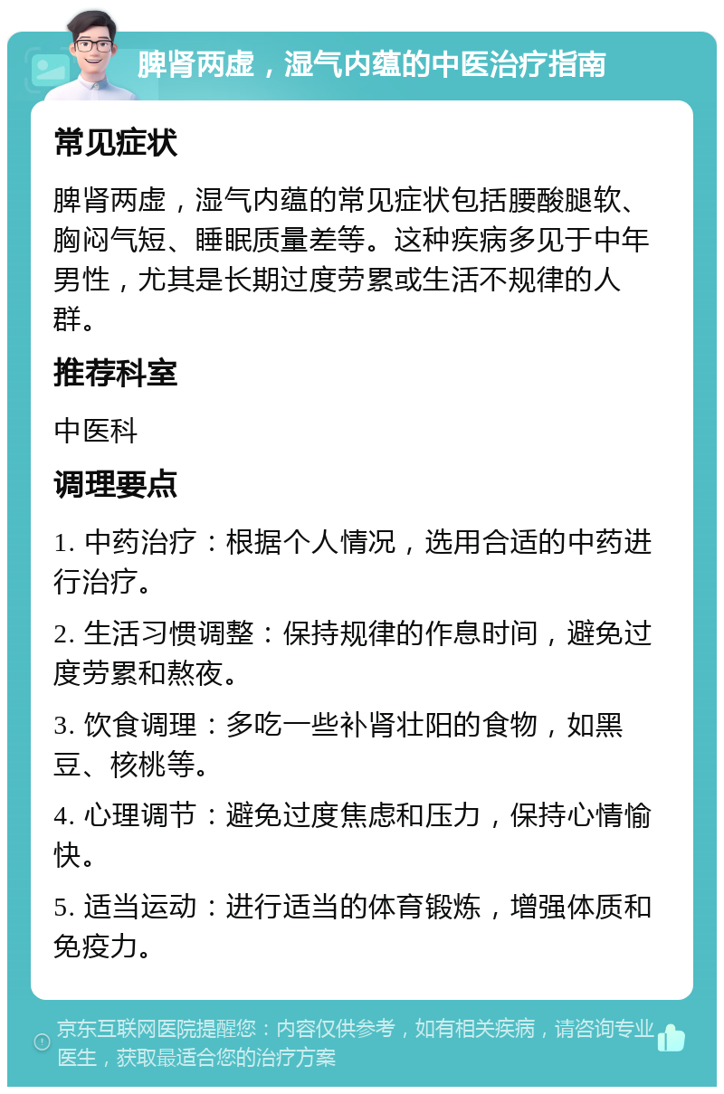 脾肾两虚，湿气内蕴的中医治疗指南 常见症状 脾肾两虚，湿气内蕴的常见症状包括腰酸腿软、胸闷气短、睡眠质量差等。这种疾病多见于中年男性，尤其是长期过度劳累或生活不规律的人群。 推荐科室 中医科 调理要点 1. 中药治疗：根据个人情况，选用合适的中药进行治疗。 2. 生活习惯调整：保持规律的作息时间，避免过度劳累和熬夜。 3. 饮食调理：多吃一些补肾壮阳的食物，如黑豆、核桃等。 4. 心理调节：避免过度焦虑和压力，保持心情愉快。 5. 适当运动：进行适当的体育锻炼，增强体质和免疫力。