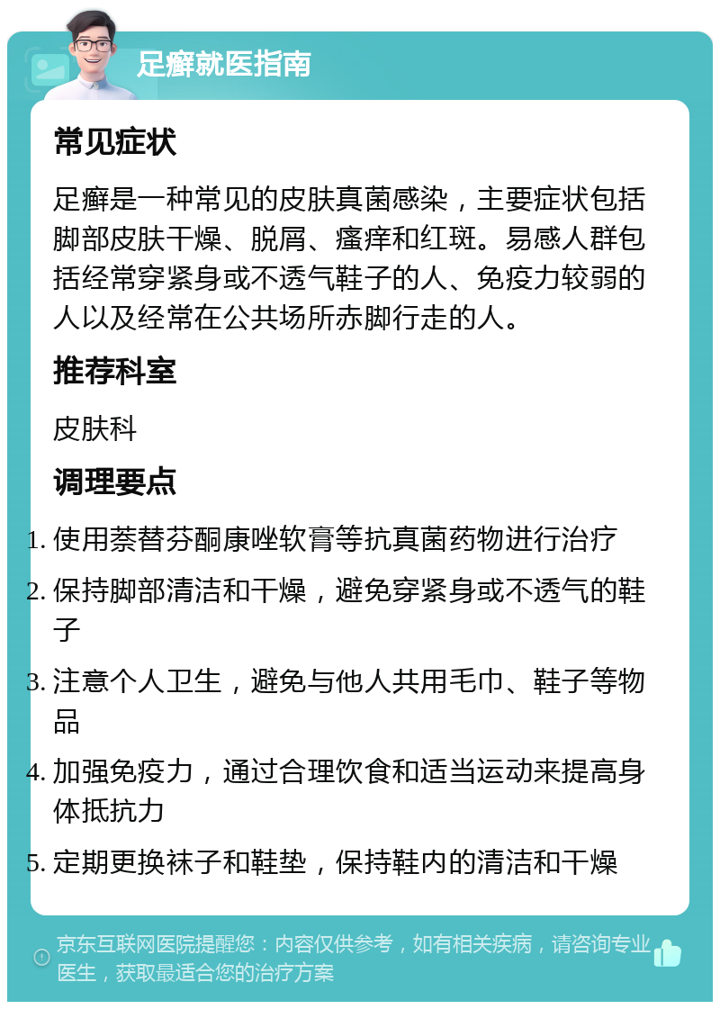 足癣就医指南 常见症状 足癣是一种常见的皮肤真菌感染，主要症状包括脚部皮肤干燥、脱屑、瘙痒和红斑。易感人群包括经常穿紧身或不透气鞋子的人、免疫力较弱的人以及经常在公共场所赤脚行走的人。 推荐科室 皮肤科 调理要点 使用萘替芬酮康唑软膏等抗真菌药物进行治疗 保持脚部清洁和干燥，避免穿紧身或不透气的鞋子 注意个人卫生，避免与他人共用毛巾、鞋子等物品 加强免疫力，通过合理饮食和适当运动来提高身体抵抗力 定期更换袜子和鞋垫，保持鞋内的清洁和干燥