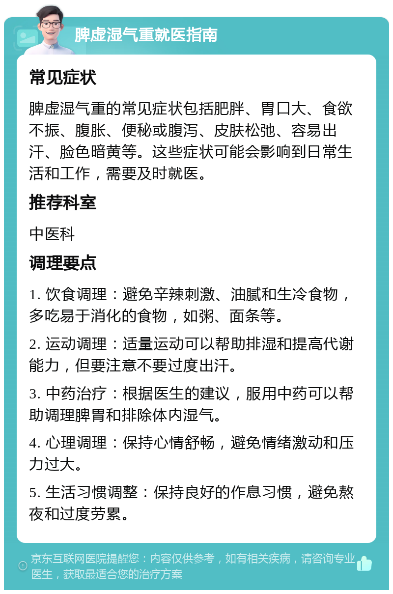 脾虚湿气重就医指南 常见症状 脾虚湿气重的常见症状包括肥胖、胃口大、食欲不振、腹胀、便秘或腹泻、皮肤松弛、容易出汗、脸色暗黄等。这些症状可能会影响到日常生活和工作，需要及时就医。 推荐科室 中医科 调理要点 1. 饮食调理：避免辛辣刺激、油腻和生冷食物，多吃易于消化的食物，如粥、面条等。 2. 运动调理：适量运动可以帮助排湿和提高代谢能力，但要注意不要过度出汗。 3. 中药治疗：根据医生的建议，服用中药可以帮助调理脾胃和排除体内湿气。 4. 心理调理：保持心情舒畅，避免情绪激动和压力过大。 5. 生活习惯调整：保持良好的作息习惯，避免熬夜和过度劳累。