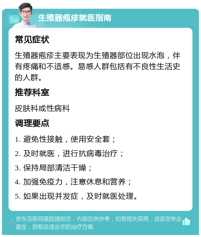 生殖器疱疹就医指南 常见症状 生殖器疱疹主要表现为生殖器部位出现水泡，伴有疼痛和不适感。易感人群包括有不良性生活史的人群。 推荐科室 皮肤科或性病科 调理要点 1. 避免性接触，使用安全套； 2. 及时就医，进行抗病毒治疗； 3. 保持局部清洁干燥； 4. 加强免疫力，注意休息和营养； 5. 如果出现并发症，及时就医处理。