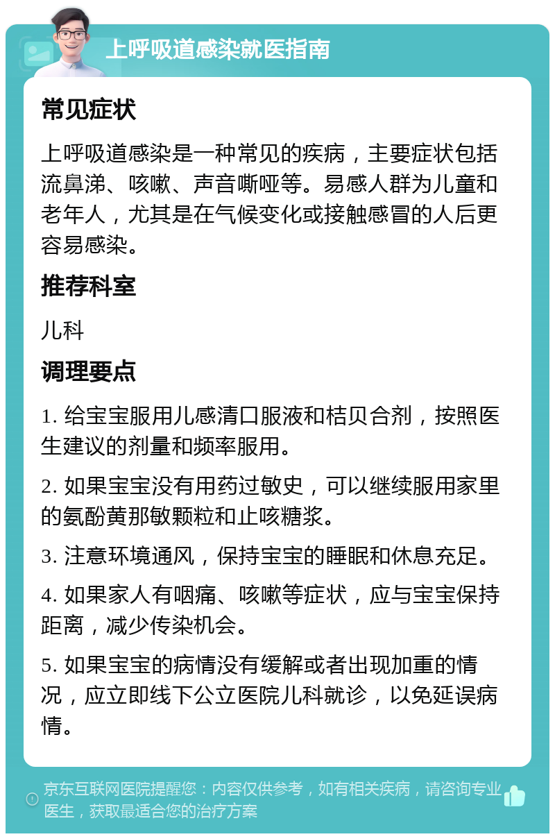 上呼吸道感染就医指南 常见症状 上呼吸道感染是一种常见的疾病，主要症状包括流鼻涕、咳嗽、声音嘶哑等。易感人群为儿童和老年人，尤其是在气候变化或接触感冒的人后更容易感染。 推荐科室 儿科 调理要点 1. 给宝宝服用儿感清口服液和桔贝合剂，按照医生建议的剂量和频率服用。 2. 如果宝宝没有用药过敏史，可以继续服用家里的氨酚黄那敏颗粒和止咳糖浆。 3. 注意环境通风，保持宝宝的睡眠和休息充足。 4. 如果家人有咽痛、咳嗽等症状，应与宝宝保持距离，减少传染机会。 5. 如果宝宝的病情没有缓解或者出现加重的情况，应立即线下公立医院儿科就诊，以免延误病情。