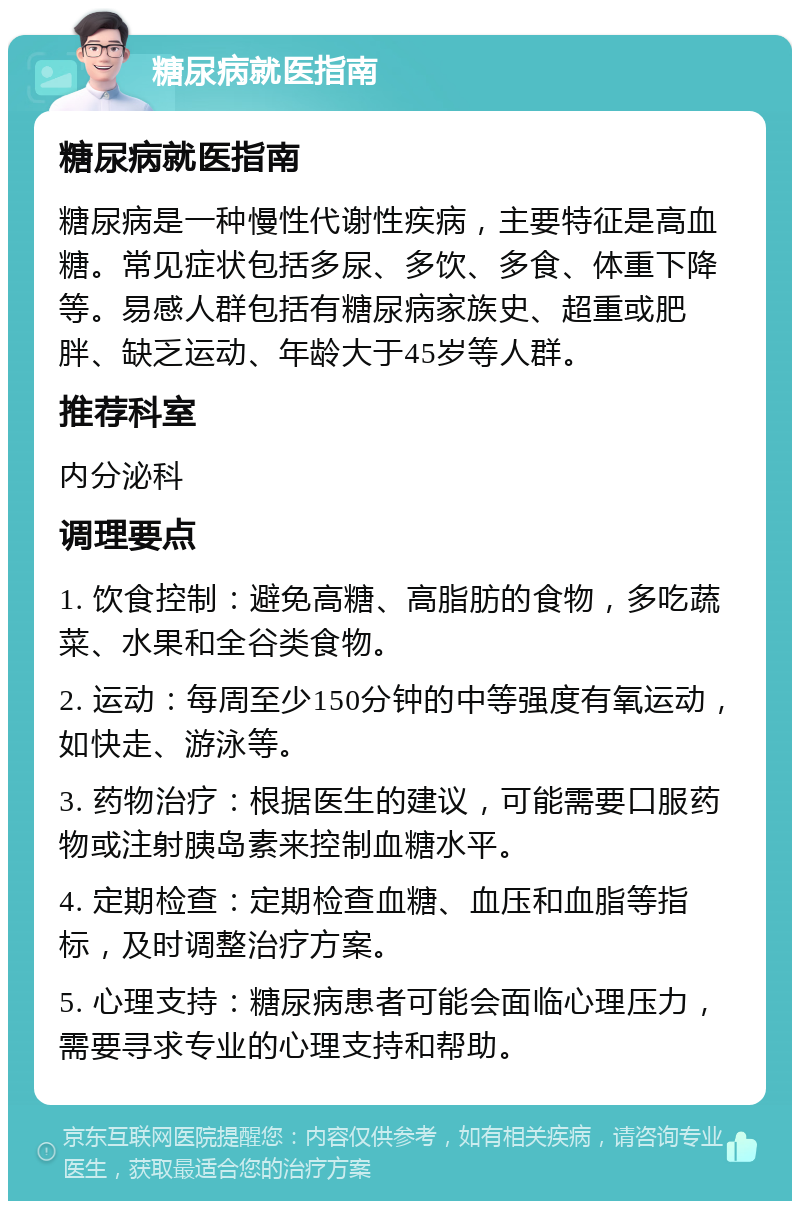 糖尿病就医指南 糖尿病就医指南 糖尿病是一种慢性代谢性疾病，主要特征是高血糖。常见症状包括多尿、多饮、多食、体重下降等。易感人群包括有糖尿病家族史、超重或肥胖、缺乏运动、年龄大于45岁等人群。 推荐科室 内分泌科 调理要点 1. 饮食控制：避免高糖、高脂肪的食物，多吃蔬菜、水果和全谷类食物。 2. 运动：每周至少150分钟的中等强度有氧运动，如快走、游泳等。 3. 药物治疗：根据医生的建议，可能需要口服药物或注射胰岛素来控制血糖水平。 4. 定期检查：定期检查血糖、血压和血脂等指标，及时调整治疗方案。 5. 心理支持：糖尿病患者可能会面临心理压力，需要寻求专业的心理支持和帮助。