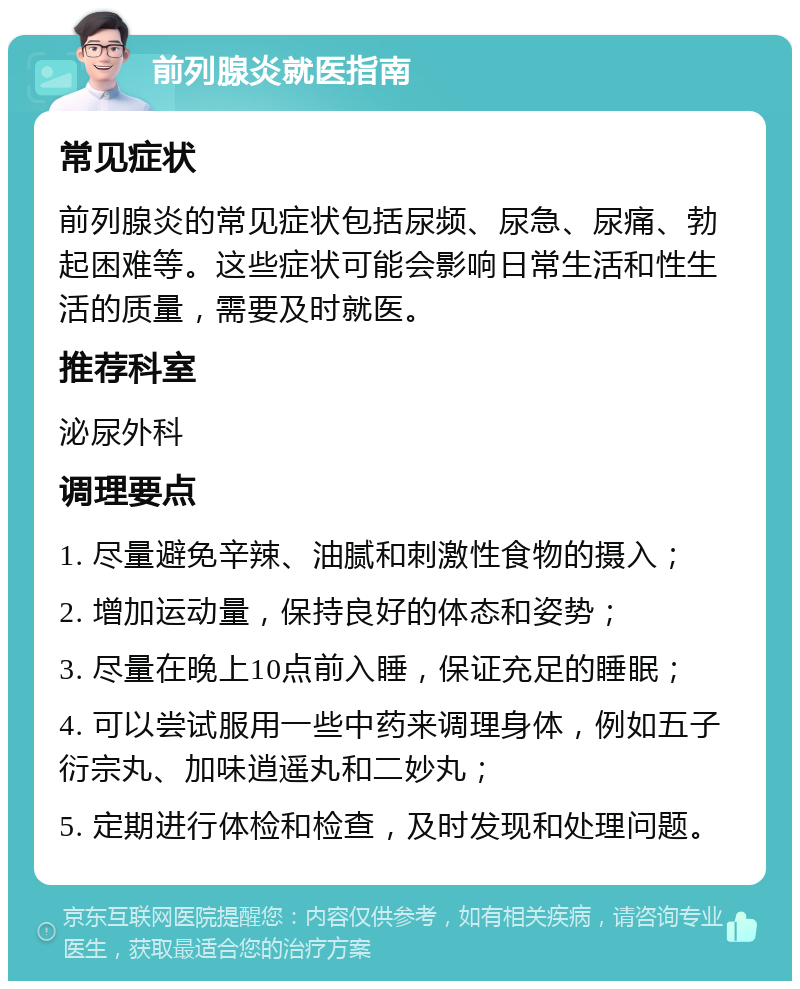 前列腺炎就医指南 常见症状 前列腺炎的常见症状包括尿频、尿急、尿痛、勃起困难等。这些症状可能会影响日常生活和性生活的质量，需要及时就医。 推荐科室 泌尿外科 调理要点 1. 尽量避免辛辣、油腻和刺激性食物的摄入； 2. 增加运动量，保持良好的体态和姿势； 3. 尽量在晚上10点前入睡，保证充足的睡眠； 4. 可以尝试服用一些中药来调理身体，例如五子衍宗丸、加味逍遥丸和二妙丸； 5. 定期进行体检和检查，及时发现和处理问题。